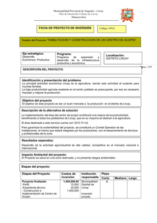 Municipalidad Provincial de Angaráes - Lircay
Plan de Desarrollo Urbano de Lircay
Huancavelica
Pá
FICHA DE PROYECTO DE INVERSIÓN Código: 038-L
Nombre del Proyecto: “HABILITACION Y CONSTRUCCION DE UN CENTRO DE ACOPIO”
Eje estratégico:
Desarrollo
Económico- Productivo
Programa:
Programa de expansión y
desarrollo de la Infraestructura
productiva y económica.
Localización:
DISTRITO LIRCAY
gina | 159
DESCRIPCIÓN DEL PROYECTO:
Identificación y presentación del problema
La principal actividad económica Lircay es la agricultura, siendo esta actividad el sustento para
muchas familias.
La baja productividad agrícola existente en el centro poblado es preocupante, por eso es necesario
impulsar y mejorar la producción.
Objetivo del proyecto
El objetivo de este proyecto es dar un buen mercado a la producción en el distrito de Lircay.
Descripción de la alternativa de solución
La implementación del área del centro de acopio contribuirá a la mejora de la productividad,
beneficiando a todos los pobladores de Lircay, que en su mayoría se dedican a la agricultura.
El área destinada a este servicio cuenta con 3315.74 m2.
Para garantizar la sostenibilidad del proyecto, se constituirá un Comité Operador de las
instalaciones, el mismo que estará integrado por los productores, con el asesoramiento de técnicos
y profesionales de la zona
Resultados esperados:
Desarrollo de la actividad agroindustrial de alta calidad, competitiva en el mercado nacional e
internacional.
Impacto Ambiental del proyecto:
El Proyecto se ubica en una zona reservada, y no presenta riesgos ambientales.
Etapas del proyecto:
Etapas del Proyecto Costos de
inversión
Institución
responsable
Plazo
Corto Mediano Largo
Proyecto finalizado
-Perfil
-Expediente técnico
- Construcción e
implementación de Centro de
Acopio
1,450,000.00
15,000
35,000
1,400,000
Municipalidad
Distrital de
Lircay
Inversión
privada
X
 