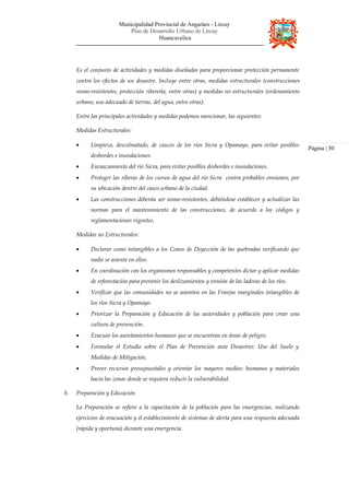 Municipalidad Provincial de Angaráes - Lircay
Plan de Desarrollo Urbano de Lircay
Huancavelica
Es el conjunto de actividades y medidas diseñadas para proporcionar protección permanente
contra los efectos de un desastre. Incluye entre otras, medidas estructurales (construcciones
sismo-resistentes, protección ribereña, entre otras) y medidas no estructurales (ordenamiento
urbano, uso adecuado de tierras, del agua, entre otras).
Entre las principales actividades y medidas podemos mencionar, las siguientes:
Medidas Estructurales:
• Limpieza, descolmatado, de cauces de los ríos Sicra y Opamayo, para evitar posibles
desbordes e inundaciones.
• Encauzamiento del río Sicra, para evitar posibles desbordes e inundaciones.
• Proteger las riberas de los cursos de agua del río Sicra contra probables erosiones, por
su ubicación dentro del casco urbano de la ciudad.
• Las construcciones deberán ser sismo-resistentes, debiéndose establecer y actualizar las
normas para el mantenimiento de las construcciones, de acuerdo a los códigos y
reglamentaciones vigentes.
Medidas no Estructurales:
• Declarar como intangibles a los Conos de Deyección de las quebradas verificando que
nadie se asiente en ellos.
• En coordinación con los organismos responsables y competentes dictar y aplicar medidas
de reforestación para prevenir los deslizamientos y erosión de las laderas de los ríos.
• Verificar que las comunidades no se asienten en las Franjas marginales intangibles de
los ríos Sicra y Opamayo.
• Priorizar la Preparación y Educación de las autoridades y población para crear una
cultura de prevención.
• Evacuar los asentamientos humanos que se encuentran en áreas de peligro.
• Formular el Estudio sobre el Plan de Prevención ante Desastres: Uso del Suelo y
Medidas de Mitigación.
• Prever recursos presupuestales y orientar los mayores medios: humanos y materiales
hacia las zonas donde se requiera reducir la vulnerabilidad.
b. Preparación y Educación
La Preparación se refiere a la capacitación de la población para las emergencias, realizando
ejercicios de evacuación y el establecimiento de sistemas de alerta para una respuesta adecuada
(rápida y oportuna) durante una emergencia.
Página | 50
 