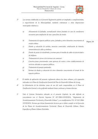 Municipalidad Provincial de Angaráes - Lircay
Plan de Desarrollo Urbano de Lircay
Huancavelica
2° Las normas establecidas en el presente Reglamento podrán ser ampliadas o complementadas,
a requerimiento de la Municipalidad, mediante ordenanzas u otras disposiciones
municipales relativas a:
a) Alineamiento de fachadas, normalizando retiros frontales en caso de considerarse
necesarios para ampliación de vías o para fines de ornato.
b) Tratamiento de espacios públicos: pisos, fachadas y otros elementos concernientes al
ornato urbano.
c) Diseño y colocación de carteles, anuncios comerciales, señalización de tránsito,
nomenclatura de calles y similares.
d) Diseño de postes de alumbrado y normas para el tendido de cables de electricidad o
de teléfonos.
e) Tratamiento de cierres a los terrenos sin construir.
f) Construcciones provisionales como quioscos de venta u otros establecimientos de
servicios ubicados en espacios públicos.
g) Tratamiento de pasajes peatonales.
h) Normas de diseño y colocación de otros elementos concernientes al ornato de los
espacios públicos.
3° El ámbito de aplicación del presente reglamento abarca las áreas urbanas y de expansión
indicadas en el Plano de Zonificación General del Plan de Desarrollo Urbano de Lircay,
4° La delimitación de las distintas zonas de uso del suelo comprendidas en el Plano de
Zonificación General, se ha graficado mediante líneas continuas y tramas diversas.
5º Todo el Sistema Normativo esbozado en el presente Capítulo, ha sido definido en
concordancia con el Decreto Supremo Nº 027-2003-VIVIENDA, “Reglamento de
Acondicionamiento Territorial y Desarrollo Urbano”; y su modificatoria, D.S. Nº 012-2004-
VIVIENDA, Normas que dictan lineamientos técnicos que se deben cumplir en la Ejecución
de los Planes de Acondicionamiento Territorial, Planes de Desarrollo Urbano, Planes
Específicos y Planes Urbano Distritales.
Página | 66
 