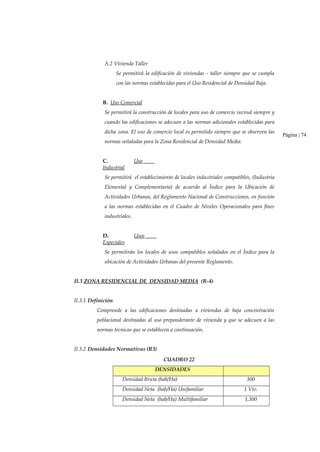 A.2 Vivienda Taller
Se permitirá la edificación de viviendas - taller siempre que se cumpla
con las normas establecidas para el Uso Residencial de Densidad Baja.
B. Uso Comercial
Se permitirá la construcción de locales para uso de comercio vecinal siempre y
cuando las edificaciones se adecuen a las normas adicionales establecidas para
dicha zona. El uso de comercio local es permitido siempre que se observen las
normas señaladas para la Zona Residencial de Densidad Media.
C. Uso
Industrial
Se permitirá el establecimiento de locales industriales compatibles, (Industria
Elemental y Complementaria) de acuerdo al Índice para la Ubicación de
Actividades Urbanas, del Reglamento Nacional de Construcciones, en función
a las normas establecidas en el Cuadro de Niveles Operacionales para fines
industriales.
D. Usos
Especiales
Se permitirán los locales de usos compatibles señalados en el Índice para la
ubicación de Actividades Urbanas del presente Reglamento.
II.3 ZONA RESIDENCIAL DE DENSIDAD MEDIA (R-4)
Página | 74
II.3.1 Definición
Comprende a las edificaciones destinadas a viviendas de baja concentración
poblacional destinadas al uso preponderante de vivienda y que se adecuen a las
normas técnicas que se establecen a continuación.
II.3.2 Densidades Normativas (R3)
CUADRO 22
DENSIDADES
Densidad Bruta (hab/Ha) 300
Densidad Neta (hab/Ha) Unifamiliar 1 Viv.
Densidad Neta (hab/Ha) Multifamiliar 1,300
 
