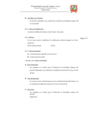 Municipalidad Provincial de Angaráes - Lircay
Plan de Desarrollo Urbano de Lircay
Huancavelica
B. Uso Mixto con Vivienda
En los pisos destinados a uso residencial y de oficinas será obligatorio dejar el 30
% de área libre.
III.1.5 Altura de Edificación
La altura de edificación máxima será de 3 pisos más azotea.
III.1.6 Retiros
En las zonas nuevas a habilitarse, las edificaciones deberán adoptar los retiros
siguientes:
Retiro mínimo frontal 3.00 m.
III.1.7 Estacionamiento
A. 1 estacionamiento cada 200 m2 de comercio.
B. 1 estacionamiento cada 5
viviendas. III.1.8 Usos Permitidos
A. Usos Comerciales
Los señalados en el Índice para la Ubicación de Actividades Urbanas del
presente Reglamento, con coeficientes de edificación máximo de 2.0 veces el área
del lote.
B. Usos Residenciales
La zona de comercio distrital permite el uso residencial de densidad media, con
un coeficiente de edificación máximo de 3 veces el área del lote.
C. Otros Usos
Los señalados en el Índice para la Ubicación de Actividades urbanas del
presente
Reglamento
.
Página | 78
 