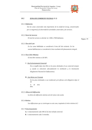 Municipalidad Provincial de Angaráes - Lircay
Plan de Desarrollo Urbano de Lircay
Huancavelica
III.2 ZONA DE COMERCIO VECINAL (C-2)
III.2.1 Definición
Son las zonas comerciales más importantes de la ciudad de Lircay, caracterizados
por su magnitud y la diversidad de actividades comerciales y de servicios.
III.2.2 Nivel de Servicio
El nivel de servicio es distrital de 2500 a 7500 habitantes.
III.2.3 Área del Lote
En las zonas habilitadas se considerará el área del lote existente. En las
nuevas habilitaciones se considerará el área resultante del planeamiento integral.
III.2.4 Área Libre Mínima
El área libre mínima es del 40%
A. Uso Exclusivamente Comercial
No es exigible dejar área libre en los pisos destinados al uso comercial siempre
y cuando se solucionen adecuadamente la ventilación y la iluminación
(Reglamento Nacional de Edificaciones).
D. Uso Mixto con Vivienda
En los pisos destinados a uso residencial y de oficinas será obligatorio dejar el
30
% de área
libre.
III.2.5 Altura de Edificación
La altura de edificación máxima será de 4 pisos más azotea
III.2.6 Retiros
Las edificaciones que se construyan en esta zona, respetarán el retiro mínimo de 2
III.2.7 Estacionamiento
A. 1 estacionamiento cada 100 m2 de área techada comercial.
B. 1 estacionamiento cada 3 viviendas.
Página | 79
 