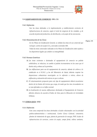 Municipalidad Provincial de Angaráes - Lircay
Plan de Desarrollo Urbano de Lircay
Huancavelica
V.4 EQUIPAMIENTO DE COMERCIO (MS, CA)
V.4.1 Definición
Son las áreas dedicadas a la implementación y establecimiento exclusivo de
infraestructuras de comercio, según el nivel de exigencia de las ciudades, y de
acuerdo al potencial productivo, de distribución, o de acopio de las mercancías.
V.4.2 Denominación de las Áreas
En los Planos de Zonificación General, se señalan las áreas de uso comercial que
incluyen: centros de acopio CA, y mercados sectoriales MS.
Todas las áreas comerciales indicadas en los Planos de Zonificación están sujetas a
los dispositivos legales que señalen su intangibilidad.
V.4.3 Normas Genéricas
A. Las áreas existentes o destinadas al equipamiento de comercio no podrán
subdividirse, ni reducirse, en cambio sí podrán incrementarse en los casos que el
diseño vial y urbano así lo permitan.
B. Las edificaciones para uso de equipamiento de comercio, además de ceñirse a lo
establecido en el R.N.E. y las del Ministerio de Salud, deberán respetar las
disposiciones urbanísticas municipales en lo referente a retiros, altura de
edificación y volumetría del entorno en que se ubican.
C. El estacionamiento propuesto para este tipo de equipamiento deberá encontrarse
dentro de los límites del terreno que ocupa, de modo que las vías circundantes no
se vean afectadas en su tráfico normal.
D. La localización de nuevas edificaciones destinadas al Equipamiento de Comercio
deberán ubicarse de acuerdo al Índice de Usos para la Ubicación de Actividades
Urbanas.
V.5 OTROS USOS (OU)
Página | 88
V.5.1 Definición
Esta zona comprende las áreas destinadas a locales relacionados con la actividad
político-administrativa e institucional, Centro Cívico Cultural, cementerio,
plantas de tratamiento de agua, planta de generación de energía, PNP, locales de
infraestructura de servicios, centro de acopio, campo ferial, relleno sanitario,
 