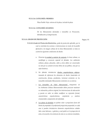 VI.3.1.5.4. CATEGORÍA: PRIMERA
Plaza Pueblo Viejo- entorno de la plaza, incluido la plaza
VI.3.1.5.6. CATEGORÍA SEGUNDA
De los Monumentos declarados e inmuebles en Presunción,
Identificación y Categorización.
VI.3.1.8. GRADO DE PROTECCIÓN
V.3.1.8.1.Grado de Protección Restrictiva, grado de protección aplicable, por la
cual se controlan las acciones e intervenciones en razón de la posible
afectación a la imagen urbana de la Zona Monumental; se toma en
cuenta las siguientes condiciones de diseño:
a. Preservar la unidad y carácter de conjunto, la traza urbana, su
morfología y secuencia espacial de fachada. Los ambientes
urbanos, plazas, plazuelas, calles y otros deben ser conservados
no solo por su carácter de áreas libres de uso público, sino por su
valor histórico.
b. No deberán introducirse diseños arquitectónicos atípicos,
tomando de referencia los elementos de diseño (materiales de
construcción, formas, pendientes, texturas) existentes en los
inmuebles declarados Monumentos existentes en su entorno.
c. Los Inmuebles de Valor Monumental integrantes de
los Ambientes Urbano Monumentales deben procurar mantener
su volumetría y altura original, las intervenciones de adecuación
y puesta en valor no deben modificar su expresión formal,
características arquitectónicas, carpintería y motivos
ornamentales componentes de la fachada.
d. Los planos de fachadas no podrán volar o proyectarse fuera del
límite de propiedad. El profesional proyectista propondrá, en cada
caso si pueden introducirse elementos arquitectónicos volados
tales como balcones, o galerías y cual podrá ser la proyección de
estos, de acuerdo a la existencia de estos en su entorno inmediato,
Página | 93
 