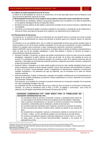 MUNICIPALIDAD PROVINCIAL DE TACNA MSOTTAC. 10
PLAN DE DESARROLLO URBANO DE LA PROVINCIA DE TACNA 2015 - 2025 15-25
PDU
4.2.2 Misión de la Municipalidad Provincial de Tacna
La Misión de la Municipalidad de Tacna es el compromiso y el rol que ésta debe asumir como el Gobierno Local
para promover el desarrollo urbano de la ciudad:
La Municipalidad Provincial de Tacna acepta el reto de liderar el desarrollo urbano sostenible de la ciudad
 Implementando las estrategias, políticas y propuestas específicas que se sustentan en la visión de desarrollo y
en los objetivos estratégicos del plan de desarrollo urbano.
 Brindando servicios públicos de alta calidad y optimizando el empleo de los recursos humanos y materiales de la
municipalidad.
 Asumiendo una permanente gestión innovadora mediante la convocatoria y concertación de las instituciones y
vecinos de Tacna, para lograr el bienestar de su población y el mejoramiento de su hábitat local".
4.2.3Planteamiento de Escenarios
Un escenario es “un conjunto formado por la descripción de una situación futura y el proceso que marca la propia
evolución de los acontecimientos de manera que permitan al territorio pasar de la situación actual a la situación
futura.”
5
Un escenario no es una realidad futura, sino un medio de representarla de forma que permita visualizar mejor la
acción presente a la luz de los futuros posibles y deseables. Es por ello que los escenarios no tienen credibilidad y
utilidad si no respetan cuatro condiciones, a saber: transparencia, pertinencia, coherencia, verosimilitud.
Según el CEPLAN
6
, para la construcción de escenarios, se deberá utilizar el análisis de distintos comportamientos a
futuro de cada una de las variables estratégicas y sobre ellos elaborar y evaluar en términos de riesgos y
oportunidades los siguientes escenarios:
 Escenario Probable o Tendencial: se deduce del posible comportamiento a futuro de cada una de las variables
estratégicas, respetando el patrón histórico de cada una de ellas. Es el futuro más probable de ocurrir de
acuerdo a la persistencia de las tendencias actuales. Se construye a partir de la situación actual por ejes de
desarrollo, y del análisis de las tendencias existentes (positivas y negativas) que pueden contribuir u obstaculizar
el logro de la situación deseada.
 Escenario Óptimo o Deseable: es el mejor estado posible de futuro de cada variable estratégica frente al cual
puede compararse cualquier situación pasada, presente o futura. Este escenario está directamente vinculado a
la visión, es el sueño o utopía planteada. Implica ir desglosando en descripciones cualitativas e incorporando
variables cuantitativas, a los elementos por ejes de desarrollo, que se encuentran en la visión de manera
implícita o explícita.
 Escenario Exploratorio, Posible, Consensuado o Apuesta: son posibles modificaciones en el comportamiento de
algunas de las variables estratégicas que generan cambios significativos en el futuro, diferentes a los previstos
en el Escenario Tendencial.
Este escenario es el resultado de contrastar el escenario tendencial con el escenario deseable. Es el escenario
con mayor probabilidad de llegar a ser real.
Las propuestas del Plan de Desarrollo Urbano de la ciudad de Tacna se basan en el Escenario Consensuado.
Teniendo en cuenta la interrelación entre el PDU y el PAT, se detallan a continuación, como marco de
referencia, los principales componentes del Escenario Consensuado del PAT:
ESCENARIO CONSENSUADO PAT
7
COMO MARCO PARA LA FORMULACIÓN DEL
ESCENARIO CONSENSUADO DEL PDU
- Se consolida la oferta de servicios comerciales, turísticos y actividades afines dentro de
un marco legal el cual permite la disminución progresiva de la informalidad y desempleo.
- Ante la ejecución del gaseoducto sur peruano la provincia acondiciona sus actividades
industriales y residenciales para la instalación y empleo de este servicio.
- Se concretan proyectos importantes como Yarascay y Jarumas II se culminan los estudios
de otros proyectos para reducir el déficit hídrico, además se difunde el uso racional del
agua.
- Se complementa la articulación nacional e internacional mediante la construcción de la
vía Tacna – Collpa - La Paz, permitiendo ampliar la red vial local de la zona alto andina.
- Se conforma una plataforma logística multimodal integrada por la Zona Franca, un centro
de carga aérea, un área funcional ferrocarril/carretera conectado a los puertos Ilo
(petroquímica) y Arica.
5
Ministerio de Desarrollo Social de Chile, Prospectiva y construcción de escenarios para el desarrollo territorial, 2005
6
CEPLAN, Directiva N° 001-2014-CEPLAN, Directiva General del proceso de Planeamiento Estratégico - Sistema Nacional de
Planeamiento Estratégico, 2014
7
Municipalidad Provincial de Tacna: Plan de Acondicionamiento Territorial de la provincia de Tacna, 2014-2023
 