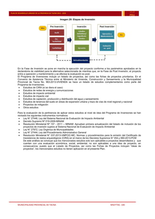 MUNICIPALIDAD PROVINCIAL DE TACNA MSOTTAC. 100
PLAN DE DESARROLLO URBANO DE LA PROVINCIA DE TACNA 2015 - 2025
15-25
PDU
Imagen 29: Etapas de Inversión
En la Fase de Inversión se pone en marcha la ejecución del proyecto conforme a los parámetros aprobados en la
declaratoria de viabilidad para la alternativa seleccionada de mientras que, en la Fase de Post Inversión, el proyecto
entra a operación y mantenimiento y se efectúa la evaluación ex post.
El Programa de Inversiones incluye un listado de proyectos, así como las fichas de proyectos prioritarios. En el
Convenio de Asistencia Técnica entre el Ministerio de Vivienda, Construcción y Saneamiento y la Municipalidad
Provincial de Tacna No. 963-2013-VIVIENDA se hace un listado de estudios complementarios como parte del
Programa de Inversiones:
 Estudios de CIRA (si se diera el caso)
 Estudios de redes de energía y comunicaciones
 Estudios de impacto ambiental
 Estudios de impacto vial
 Estudios de captación, producción y distribución del agua y saneamiento
 Estudios de tenencia del suelo en áreas de expansión urbana y trazo de vías de nivel regional y nacional
 Proyectos de mitigación
 Otros estudios
Para la evaluación de la pertinencia de aplicar estos estudios al nivel de idea del Programa de Inversiones se han
revisado los siguientes instrumentos normativos:
 Ley N° 27446, Ley del Sistema Nacional de Evaluación de Impacto Ambiental
 Decreto Supremo Nº 019-2009-MINAM
 Resolución Ministerial Nº 157 - 2011 – MINAM: Aprueban primera actualización del listado de inclusión de los
proyectos de inversión sujetos al Sistema Nacional de Evaluación de Impacto Ambiental
 Ley N° 27972, Ley Orgánica de Municipalidades
 Ley N° 27444, Ley del Procedimiento Administrativo General
 Resolución Ministerial N° 037-2013-VMPCIC-MC, Normas y procedimientos para la emisión del Certificado de
Inexistencia de restos arqueológicos (CIRA) en el marco de los Decretos Supremos N° 054 y 060-2013-PCM
De este análisis se concluye que los mencionados estudios solo son aplicables a proyectos desarrollados y que
cuentan con una evaluación económica, social, ambiental; no son aplicables a una idea de proyecto, en
consecuencia, puesto que el Listado de Proyectos, así como las Fichas de Proyectos incluyen “ideas de
proyectos”, los mencionados estudios no tienen aplicación en el presente Plan.
 