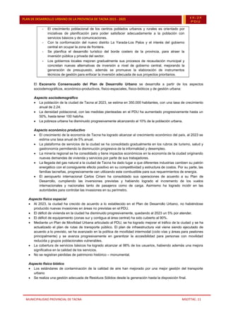 MUNICIPALIDAD PROVINCIAL DE TACNA MSOTTAC. 11
PLAN DE DESARROLLO URBANO DE LA PROVINCIA DE TACNA 2015 - 2025 15-25
PDU
- El crecimiento poblacional de los centros poblados urbanos y rurales es orientado por
iniciativas de planificación para poder satisfacer adecuadamente a la población con
servicios básicos y de comunicaciones.
- Con la conformación del nuevo distrito La Yarada-Los Palos y el interés del gobierno
central en ocupar la zona de frontera.
- Se planifica el desarrollo turístico del borde costero de la provincia, para atraer la
inversión pública y privada del sector.
- Los gobiernos locales mejoran gradualmente sus procesos de recaudación municipal y
concretan nuevas alternativas de inversión a nivel de gobierno central, mejorando la
generación de presupuesto, además se promueve la elaboración de instrumentos
técnicos de gestión para enfocar la inversión adecuada de sus proyectos prioritarios.
El Escenario Consensuado del Plan de Desarrollo Urbano se desarrolla a partir de los aspectos
sociodemográficos, económico-productivos, físico-espaciales, físico-bióticos y de gestión urbana:
Aspecto sociodemográfico
 La población de la ciudad de Tacna al 2023, se estima en 350,000 habitantes, con una tasa de crecimiento
anual de 2.24.
 La densidad poblacional, con las medidas planteadas en el PDU ha aumentado progresivamente hasta un
50%, hasta tener 100 hab/ha.
 La pobreza urbana ha disminuido progresivamente alcanzando al 10% de la población urbana.
Aspecto económico productivo
 El crecimiento de la economía de Tacna ha logrado alcanzar al crecimiento económico del país, al 2023 se
estima una tasa anual de 5% anual.
 La plataforma de servicios de la ciudad se ha consolidado gradualmente en los rubros de turismo, salud y
gastronomía permitiendo la disminución progresiva de la informalidad y desempleo.
 La minería regional se ha consolidado y tiene impactos económicos en la economía de la ciudad originando
nuevas demandas de vivienda y servicios por parte de sus trabajadores.
 La llegada del gas natural a la ciudad de Tacna ha dado lugar a que diferentes industrias cambien su patrón
energético con el consiguiente efecto positivo en su competitividad y estructura de costos. Por su parte, las
familias tacneñas, progresivamente van utilizando este combustible para sus requerimientos de energía.
 El aeropuerto internacional Carlos Ciriani ha consolidado sus operaciones de acuerdo a su Plan de
Desarrollo, cumpliendo las inversiones previstas y habiendo logrado el incremento de los vuelos
internacionales y nacionales tanto de pasajeros como de carga. Asimismo ha logrado incidir en las
autoridades para controlar las invasiones en su perímetro.
Aspecto físico espacial
 Al 2023, la ciudad ha crecido de acuerdo a lo establecido en el Plan de Desarrollo Urbano, no habiéndose
producido nuevas invasiones en áreas no previstas en el PDU.
 El déficit de vivienda en la ciudad ha disminuido progresivamente, quedando al 2023 un 5% por atender.
 El déficit de equipamiento (zonas sur y contigua al área central) ha sido cubierto al 90%.
 Mediante un Plan de Movilidad Urbana articulado al PDU, se ha logrado mejorar el tráfico de la ciudad y se ha
actualizado el plan de rutas de transporte público. El plan de infraestructura vial viene siendo ejecutado de
acuerdo a lo previsto, se ha avanzado en la política de movilidad intermodal (ciclo vías y áreas para peatones
principalmente) y se avanza progresivamente en garantizar la accesibilidad para personas con movilidad
reducida y grupos poblacionales vulnerables.
 La cobertura de servicios básicos ha logrado alcanzar al 98% de los usuarios, habiendo además una mejora
significativa en la calidad de los servicios.
 No se registran pérdidas de patrimonio histórico – monumental.
Aspecto físico biótico
 Los estándares de contaminación de la calidad de aire han mejorado por una mejor gestión del transporte
urbano
 Se realiza una gestión adecuada de Residuos Sólidos desde la generación hasta la disposición final.
 
