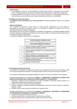 MUNICIPALIDAD PROVINCIAL DE TACNA MSOTTAC. 12
PLAN DE DESARROLLO URBANO DE LA PROVINCIA DE TACNA 2015 - 2025 15-25
PDU
Gestión Urbana
 La Municipalidad Provincial y las Municipalidades Distritales lograr mejorar su articulación para la gestión
urbana, mediante acciones de coordinación, evitándose las superposiciones y/o conflictos de competencias.
 El proyecto MSOTTAC ha logrado incorporar en las acciones cotidianas de la Municipalidad Provincial de
Tacna procesos y procedimientos que han mejorado la prestación de servicios a la colectividad.
4.2.4Objetivos De Desarrollo Urbano
Los Objetivos están relacionados con la visión generada en el proceso participativo descrito en los párrafos
anteriores.
Objetivos Estratégicos
Con el propósito de aproximar la ciudad actual a la ciudad deseada, materializada en la visión descrita y
contrarrestar los procesos que pudieran conducir a un escenario no deseable, se proponen una serie de
estrategias articuladas en objetivos estratégicos.
Estos objetivos han sido formulados considerando los resultados del diagnóstico y del análisis estratégico (FODA)
de manera específica y constituyen los resultados a los que apunta el Plan en su etapa de ejecución para alcanzar
la Visión de la Ciudad de Tacna al 2023.
Los objetivos estratégicos identificados son los siguientes:
4.2.5Estrategias de Desarrollo Urbano
La estrategia trata de adaptar las “exigencias” del entorno con la capacidad de los recursos para anticiparse a ellas
con una buena capacidad de respuesta. La estrategia muestra el camino a seguir para conseguir los objetivos.
A continuación se desarrollan las estrategias adoptadas en el PDU 14-23 para el cumplimiento de los objetivos:
Estrategias relacionadas con el cumplimiento del Objetivo 1: CONSOLIDAR Y PLANIFICAR LA CIUDAD Y SUS
ÁREAS DE EXPANSIÓN PARA LOGRAR UNA CIUDAD COMPACTA Y POLICÉNTRICA
a. Desarrollar y potenciar nuevas centralidades en el marco del Modelo de Desarrollo Urbano propuesto, con
equipamiento institucional, social cultural a nivel sectorial.
b. Orientar el crecimiento urbano hacia áreas subutilizadas.
c. Proponer y gestionar la provisión equitativa de equipamientos y servicios en toda la ciudad con recreación,
deportes, y cultura.
d. Proteger y poner en valor el patrimonio histórico de la ciudad de Tacna.
Estrategias relacionadas con el cumplimiento del Objetivo 2: PLANIFICAR Y GESTIONAR LA INTEGRACIÓN
DE UNA MOVILIDAD SOSTENIBLE AL DESARROLLO URBANO
a. Implementar la propuesta del sistema vial urbano
b. Formular y aplicar planes y normativas para la movilidad urbana sostenible
c. Mejorar los sistemas de conectividad terrestre, aéreo y ferroviario de la ciudad
Planificar y gestionar la integración de una movilidad sostenible al
desarrollo urbano
Planificar y gestionar la integración de una movilidad
sostenible al desarrollo urbano
OBJETIVOS ESTRATÉGICOS DE DESARROLLO
OBJETIVOS ESTRATÉGICOS DE DESARROLLO
Afianzar el desarrollo de la ciudad bajo el enfoque de un Nodo
Estratégico y Plataforma de Servicios Multipropósito
Afianzar el desarrollo de la ciudad bajo el enfoque de un
Nodo Estratégico y Plataforma de Servicios Multipropósito
Consolidar y Planificar la ciudad y sus áreas de expansión urbana
para lograr una ciudad compacta y poli céntrica
Consolidar y Planificar la ciudad y sus áreas de expansión
urbana para lograr una ciudad compacta y poli céntrica
VISIÓN DE DESARROLLO URBANO 2014-2023
VISIÓN DE DESARROLLO URBANO 2014-2023
Gestionar la ciudad bajo los criterios de Calidad Ambiental y
Gestión de Riesgos ante desastres
Gestionar la ciudad bajo los criterios de Calidad Ambiental
y Gestión de Riesgos ante desastres
2
2
1
1
3
3
Modernizar de la Gestión Urbana
Modernizar de la Gestión Urbana
4
4
5
5
 