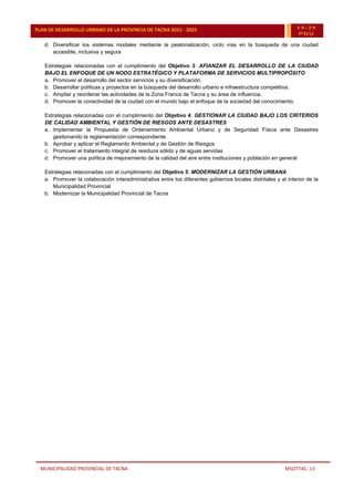 MUNICIPALIDAD PROVINCIAL DE TACNA MSOTTAC. 13
PLAN DE DESARROLLO URBANO DE LA PROVINCIA DE TACNA 2015 - 2025 15-25
PDU
d. Diversificar los sistemas modales mediante la peatonalización, ciclo vías en la búsqueda de una ciudad
accesible, inclusiva y segura
Estrategias relacionadas con el cumplimiento del Objetivo 3: AFIANZAR EL DESARROLLO DE LA CIUDAD
BAJO EL ENFOQUE DE UN NODO ESTRATÉGICO Y PLATAFORMA DE SERVICIOS MULTIPROPÓSITO
a. Promover el desarrollo del sector servicios y su diversificación.
b. Desarrollar políticas y proyectos en la búsqueda del desarrollo urbano e infraestructura competitiva.
c. Ampliar y reordenar las actividades de la Zona Franca de Tacna y su área de influencia.
d. Promover la conectividad de la ciudad con el mundo bajo el enfoque de la sociedad del conocimiento.
Estrategias relacionadas con el cumplimiento del Objetivo 4: GESTIONAR LA CIUDAD BAJO LOS CRITERIOS
DE CALIDAD AMBIENTAL Y GESTIÓN DE RIESGOS ANTE DESASTRES
a. Implementar la Propuesta de Ordenamiento Ambiental Urbano y de Seguridad Física ante Desastres
gestionando la reglamentación correspondiente
b. Aprobar y aplicar el Reglamento Ambiental y de Gestión de Riesgos
c. Promover el tratamiento integral de residuos sólido y de aguas servidas
d. Promover una política de mejoramiento de la calidad del aire entre instituciones y población en general
Estrategias relacionadas con el cumplimiento del Objetivo 5: MODERNIZAR LA GESTIÓN URBANA
a. Promover la colaboración interadministrativa entre los diferentes gobiernos locales distritales y al interior de la
Municipalidad Provincial
b. Modernizar la Municipalidad Provincial de Tacna
 