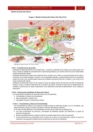 MUNICIPALIDAD PROVINCIAL DE TACNA MSOTTAC. 15
PLAN DE DESARROLLO URBANO DE LA PROVINCIA DE TACNA 2015 - 2025 15-25
PDU
Modelo de Desarrollo Urbano
Imagen 1: Modelo de Desarrollo Urbano (Ver Plano P.01)
Elaboración: Equipo Técnico PAT-PDU 2014-2023
4.2.6.1. Consideraciones generales
El Modelo de Desarrollo Urbano es la imagen físico – espacial y ambiental de la ciudad que se aspira lograr en el
futuro, donde se establecen consideraciones urbanísticas generales y los criterios sobre los que se desarrollará
el Plan de Desarrollo Urbano.
El Modelo de Desarrollo Urbano de la ciudad de Tacna, se basa, por un lado, en el reconocimiento de los roles y
funciones de la ciudad (actuales y futuros), a las necesidades actuales y requerimientos futuros de crecimiento
urbano así como a los condicionantes físicos que modela la estructura física de la ciudad; y, por el otro en la
Visión de Desarrollo Urbano.
El Modelo de Desarrollo Urbano de la ciudad de Tacna se plantea dentro del horizonte del Plan de Desarrollo
Urbano, es decir, visualiza el desarrollo de la ciudad al año 2023, sirviendo de base para el planteamiento de
medidas y acciones que se deben implementar en los diferentes horizontes de planeamiento: corto, mediano y
largo plazo.
4.2.6.2. Componentes del Modelo de Desarrollo Urbano
Los componentes del Modelo de desarrollo Urbano son los siguientes:
 Centralidades y Sistema de centralidades
 Ejes de Desarrollo y Sistema Vial
 Actividades Urbanas / Conformación Urbana
4.2.6.2.1 Centralidades y Sistema de Centralidades
Las Centralidades se definen como espacios multifuncionales de diferentes escalas, con un rol definido, que
atraen personas y bienes en donde se producen intensos intercambios colectivos.
En el marco de esta definición, las centralidades son sitios de la ciudad que se distinguen por:
 Una alta concentración de servicios y actividades de diferentes escalas que determinan su grado de
atracción de personas
 Buena accesibilidad interna y desde el resto de la ciudad (suelen tener nodos de transporte)
 El reconocimiento de la comunidad como el centro de la zona a la que pertenecen, siendo un punto de
referencia y de expresión simbólica de las condiciones de vida de sus habitantes.
 