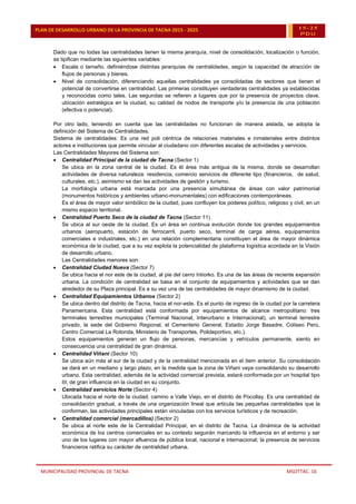 MUNICIPALIDAD PROVINCIAL DE TACNA MSOTTAC. 16
PLAN DE DESARROLLO URBANO DE LA PROVINCIA DE TACNA 2015 - 2025 15-25
PDU
Dado que no todas las centralidades tienen la misma jerarquía, nivel de consolidación, localización o función,
se tipifican mediante las siguientes variables:
 Escala o tamaño, definiéndose distintas jerarquías de centralidades, según la capacidad de atracción de
flujos de personas y bienes.
 Nivel de consolidación, diferenciando aquellas centralidades ya consolidadas de sectores que tienen el
potencial de convertirse en centralidad. Las primeras constituyen verdaderas centralidades ya establecidas
y reconocidas como tales. Las segundas se refieren a lugares que por la presencia de proyectos clave,
ubicación estratégica en la ciudad, su calidad de nodos de transporte y/o la presencia de una población
(efectiva o potencial).
Por otro lado, teniendo en cuenta que las centralidades no funcionan de manera aislada, se adopta la
definición del Sistema de Centralidades.
Sistema de centralidades: Es una red poli céntrica de relaciones materiales e inmateriales entre distintos
actores e instituciones que permite vincular al ciudadano con diferentes escalas de actividades y servicios.
Las Centralidades Mayores del Sistema son:
 Centralidad Principal de la ciudad de Tacna (Sector 1)
Se ubica en la zona central de la ciudad. Es él área más antigua de la misma, donde se desarrollan
actividades de diversa naturaleza: residencia, comercio servicios de diferente tipo (financieros, de salud,
culturales, etc.), asimismo se dan las actividades de gestión y turismo.
La morfología urbana está marcada por una presencia simultánea de áreas con valor patrimonial
(monumentos históricos y ambientes urbano-monumentales) con edificaciones contemporáneas.
Es el área de mayor valor simbólico de la ciudad, pues confluyen los poderes político, religioso y civil, en un
mismo espacio territorial.
 Centralidad Puerto Seco de la ciudad de Tacna (Sector 11)
Se ubica al sur oeste de la ciudad. Es un área en continua evolución donde los grandes equipamientos
urbanos (aeropuerto, estación de ferrocarril, puerto seco, terminal de carga aérea, equipamientos
comerciales e industriales, etc.) en una relación complementaria constituyen el área de mayor dinámica
económica de la ciudad, que a su vez explota la potencialidad de plataforma logística acordada en la Visión
de desarrollo urbano.
Las Centralidades menores son:
 Centralidad Ciudad Nueva (Sector 7)
Se ubica hacia el nor este de la ciudad, al pie del cerro Intiorko. Es una de las áreas de reciente expansión
urbana. La condición de centralidad se basa en el conjunto de equipamientos y actividades que se dan
alrededor de su Plaza principal. Es a su vez una de las centralidades de mayor dinamismo de la ciudad.
 Centralidad Equipamientos Urbanos (Sector 2)
Se ubica dentro del distrito de Tacna, hacia el nor-este. Es el punto de ingreso de la ciudad por la carretera
Panamericana. Esta centralidad está conformada por equipamientos de alcance metropolitano: tres
terminales terrestres municipales (Terminal Nacional, Interurbano e Internacional), un terminal terrestre
privado, la sede del Gobierno Regional, el Cementerio General, Estadio Jorge Basadre, Coliseo Perú,
Centro Comercial La Rotonda, Ministerio de Transportes, Polideportivo, etc.).
Estos equipamientos generan un flujo de personas, mercancías y vehículos permanente, siento en
consecuencia una centralidad de gran dinámica.
 Centralidad Viñani (Sector 10)
Se ubica aún más al sur de la ciudad y de la centralidad mencionada en el ítem anterior. Su consolidación
se dará en un mediano y largo plazo, en la medida que la zona de Viñani vaya consolidando su desarrollo
urbano. Esta centralidad, además de la actividad comercial prevista, estará conformada por un hospital tipo
III, de gran influencia en la ciudad en su conjunto.
 Centralidad servicios Norte (Sector 4)
Ubicada hacia el norte de la ciudad, camino a Valle Viejo, en el distrito de Pocollay. Es una centralidad de
consolidación gradual, a través de una organización lineal que articula las pequeñas centralidades que la
conforman, las actividades principales están vinculadas con los servicios turísticos y de recreación.
 Centralidad comercial (mercadillos) (Sector 2)
Se ubica al norte este de la Centralidad Principal, en el distrito de Tacna. La dinámica de la actividad
económica de los centros comerciales en su contexto seguirán marcando la influencia en el entorno y ser
uno de los lugares con mayor afluencia de pública local, nacional e internacional; la presencia de servicios
financieros ratifica su carácter de centralidad urbana.
 
