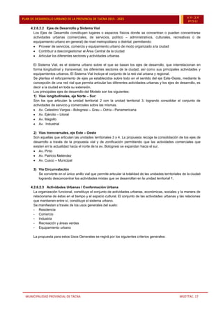 MUNICIPALIDAD PROVINCIAL DE TACNA MSOTTAC. 17
PLAN DE DESARROLLO URBANO DE LA PROVINCIA DE TACNA 2015 - 2025 15-25
PDU
4.2.6.2.2 Ejes de Desarrollo y Sistema Vial
Los Ejes de Desarrollo constituyen lugares o espacios físicos donde se concentran o pueden concentrarse
actividades urbanas (comerciales, de servicios, político – administrativos, culturales, recreativas o de
equipamiento urbano en general) de nivel metropolitano o distrital, permitiendo:
 Proveer de servicios, comercio y equipamiento urbano de modo organizado a la ciudad
 Contribuir a descongestionar el Área Central de la ciudad
 Articular los diferentes sectores y actividades urbanas
El Sistema Vial, es el sistema urbano sobre el que se basan los ejes de desarrollo, que interrelacionan en
forma longitudinal y transversal, los diferentes sectores de la ciudad, así como sus principales actividades y
equipamientos urbanos. El Sistema Vial incluye el conjunto de la red vial urbana y regional.
Se plantea el reforzamiento de ejes ya establecidos sobre todo en el sentido del eje Este-Oeste, mediante la
concepción de una red vial que permita articular las diferentes actividades urbanas y los ejes de desarrollo, es
decir a la ciudad en toda su extensión.
Los principales ejes de desarrollo del Modelo son los siguientes:
1) Vías longitudinales, eje Norte – Sur:
Son los que articulan la unidad territorial 2 con la unidad territorial 3, logrando consolidar el conjunto de
actividades de servicio y comerciales sobre las mismas.
 Av. Celestino Vargas - Bolognesi – Grau – Odría - Panamericana
 Av. Ejército – Litoral
 Av. Magollo
 Av. Industrial
2) Vías transversales, eje Este – Oeste
Son aquellas que articulan las unidades territoriales 3 y 4. La propuesta recoge la consolidación de los ejes de
desarrollo a través de la propuesta vial y de zonificación permitiendo que las actividades comerciales que
existen en la actualidad hacia el norte de la av. Bolognesi se expandan hacia el sur.
 Av. Pinto
 Av. Patricio Meléndez
 Av. Cusco – Municipal
3) Vía Circunvalación
Se convierte en el único anillo vial que permite articular la totalidad de las unidades territoriales de la ciudad
logrando desconcentrar las actividades mixtas que se desarrollan en la unidad territorial 1.
4.2.6.2.3 Actividades Urbanas / Conformación Urbana
La organización funcional, constituye el conjunto de actividades urbanas, económicas, sociales y la manera de
relacionarse de éstas en el tiempo y el espacio cultural. El conjunto de las actividades urbanas y las relaciones
que mantienen entre sí, constituye el sistema urbano.
Se manifiestan a través de los usos generales del suelo:
- Residencia
- Comercio
- Industria
- Recreación y áreas verdes
- Equipamiento urbano
La propuesta para estos Usos Generales se regirá por los siguientes criterios generales:
 