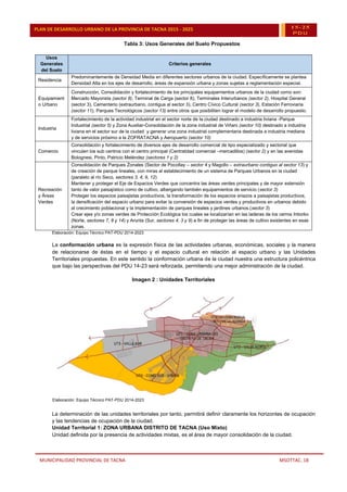 MUNICIPALIDAD PROVINCIAL DE TACNA MSOTTAC. 18
PLAN DE DESARROLLO URBANO DE LA PROVINCIA DE TACNA 2015 - 2025 15-25
PDU
Tabla 3: Usos Generales del Suelo Propuestos
Usos
Generales
del Suelo
Criterios generales
Residencia
Predominantemente de Densidad Media en diferentes sectores urbanos de la ciudad. Específicamente se plantea
Densidad Alta en los ejes de desarrollo, áreas de expansión urbana y zonas sujetas a reglamentación especial.
Equipamient
o Urbano
Construcción, Consolidación y fortalecimiento de los principales equipamientos urbanos de la ciudad como son:
Mercado Mayorista (sector 8), Terminal de Carga (sector 8), Terminales Interurbanos (sector 2), Hospital General
(sector 3), Cementerio (extraurbano, contigua al sector 3), Centro Cívico Cultural (sector 3), Estación Ferroviaria
(sector 11), Parques Tecnológicos (sector 13) entre otros que posibiliten lograr el modelo de desarrollo propuesto.
Industria
Fortalecimiento de la actividad industrial en el sector norte de la ciudad destinado a industria liviana -Parque
Industrial (sector 5) y Zona Auxiliar-Consolidación de la zona industrial de Viñani (sector 10) destinado a industria
liviana en el sector sur de la ciudad y generar una zona industrial complementaria destinada a industria mediana
y de servicios próximo a la ZOFRATACNA y Aeropuerto (sector 10)
Comercio
Consolidación y fortalecimiento de diversos ejes de desarrollo comercial de tipo especializado y sectorial que
vinculen los sub centros con el centro principal (Centralidad comercial –mercadillos) (sector 2) y en las avenidas
Bolognesi, Pinto, Patricio Meléndez (sectores 1 y 2)
Recreación
y Áreas
Verdes
Consolidación de Parques Zonales (Sector de Pocollay – sector 4 y Magollo – extraurbano contiguo al sector 13) y
de creación de parque lineales, con miras al establecimiento de un sistema de Parques Urbanos en la ciudad
(paralelo al río Seco, sectores 3, 4, 9, 12)
Mantener y proteger el Eje de Espacios Verdes que concentra las áreas verdes principales y de mayor extensión
tanto de valor paisajístico como de cultivo, albergando también equipamientos de servicio (sector 3)
Proteger los espacios paisajistas productivos, la transformación de los espacios eriazos a paisajistas productivos,
la densificación del espacio urbano para evitar la conversión de espacios verdes y productivos en urbanos debido
al crecimiento poblacional y la implementación de parques lineales y jardines urbanos.(sector 3)
Crear ejes y/o zonas verdes de Protección Ecológica los cuales se localizarían en las laderas de los cerros Intiorko
(Norte, sectores 7, 8 y 14) y Arunta (Sur, sectores 4, 3 y 9) a fin de proteger las áreas de cultivo existentes en esas
zonas.
Elaboración: Equipo Técnico PAT-PDU 2014-2023
La conformación urbana es la expresión física de las actividades urbanas, económicas, sociales y la manera
de relacionarse de éstas en el tiempo y el espacio cultural en relación al espacio urbano y las Unidades
Territoriales propuestas. En este sentido la conformación urbana de la ciudad nuestra una estructura policéntrica
que bajo las perspectivas del PDU 14-23 será reforzada, permitiendo una mejor administración de la ciudad.
Imagen 2 : Unidades Territoriales
Elaboración: Equipo Técnico PAT-PDU 2014-2023
La determinación de las unidades territoriales por tanto, permitirá definir claramente los horizontes de ocupación
y las tendencias de ocupación de la ciudad.
Unidad Territorial 1: ZONA URBANA DISTRITO DE TACNA (Uso Mixto)
Unidad definida por la presencia de actividades mixtas, es el área de mayor consolidación de la ciudad.
 