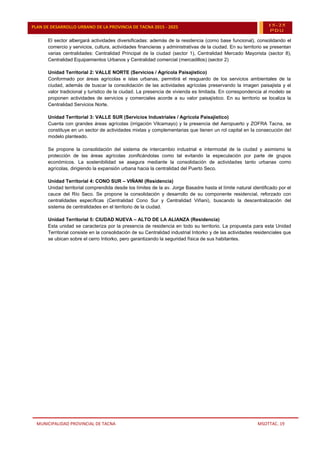 MUNICIPALIDAD PROVINCIAL DE TACNA MSOTTAC. 19
PLAN DE DESARROLLO URBANO DE LA PROVINCIA DE TACNA 2015 - 2025 15-25
PDU
El sector albergará actividades diversificadas: además de la residencia (como base funcional), consolidando el
comercio y servicios, cultura, actividades financieras y administrativas de la ciudad. En su territorio se presentan
varias centralidades: Centralidad Principal de la ciudad (sector 1), Centralidad Mercado Mayorista (sector 8),
Centralidad Equipamientos Urbanos y Centralidad comercial (mercadillos) (sector 2)
Unidad Territorial 2: VALLE NORTE (Servicios / Agrícola Paisajístico)
Conformado por áreas agrícolas e islas urbanas, permitirá el resguardo de los servicios ambientales de la
ciudad, además de buscar la consolidación de las actividades agrícolas preservando la imagen paisajista y el
valor tradicional y turístico de la ciudad. La presencia de vivienda es limitada. En correspondencia al modelo se
proponen actividades de servicios y comerciales acorde a su valor paisajístico. En su territorio se localiza la
Centralidad Servicios Norte.
Unidad Territorial 3: VALLE SUR (Servicios Industriales / Agrícola Paisajístico)
Cuenta con grandes áreas agrícolas (irrigación Vilcamayo) y la presencia del Aeropuerto y ZOFRA Tacna, se
constituye en un sector de actividades mixtas y complementarias que tienen un rol capital en la consecución del
modelo planteado.
Se propone la consolidación del sistema de intercambio industrial e intermodal de la ciudad y asimismo la
protección de las áreas agrícolas zonificándolas como tal evitando la especulación por parte de grupos
económicos. La sostenibilidad se asegura mediante la consolidación de actividades tanto urbanas como
agrícolas, dirigiendo la expansión urbana hacia la centralidad del Puerto Seco.
Unidad Territorial 4: CONO SUR – VIÑANI (Residencia)
Unidad territorial comprendida desde los límites de la av. Jorge Basadre hasta el límite natural identificado por el
cauce del Río Seco. Se propone la consolidación y desarrollo de su componente residencial, reforzado con
centralidades específicas (Centralidad Cono Sur y Centralidad Viñani), buscando la descentralización del
sistema de centralidades en el territorio de la ciudad.
Unidad Territorial 5: CIUDAD NUEVA – ALTO DE LA ALIANZA (Residencia)
Esta unidad se caracteriza por la presencia de residencia en todo su territorio. La propuesta para esta Unidad
Territorial consiste en la consolidación de su Centralidad industrial Intiorko y de las actividades residenciales que
se ubican sobre el cerro Intiorko, pero garantizando la seguridad física de sus habitantes.
 
