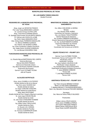 MUNICIPALIDAD PROVINCIAL DE TACNA MSOTTAC. 2
PLAN DE DESARROLLO URBANO DE LA PROVINCIA DE TACNA 2015 - 2025 15-25
PDU
MUNICIPALIDAD PROVINCIAL DE TACNA
SR. LUIS RAMÓN TORRES ROBLEDO
Alcalde Provincial
REGIDORES DE LA MUNICIPALIDAD PROVINCIAL
DE TACNA
Abog. Jorge Luis INFANTAS FRANCO
Prof. Julia Teresa BENAVIDES LLANCAY
Sr. Lizandro Enrique CUTIPA LOPE
Abog. José Antonio DURAND SAHUA
Sr. Santiago Hugo Ernesto VILLAFUERTE GARCÍA
Sr. Pascual Julio CHUCUYA LAYME
Ing. Pedro Valerio MAQUERA CRUZ
Srta. Cinthya Nadia TERREROS MOGOLLÓN
Sr. Alfonso RAMIREZ ALANOCA
Sra. Patricia Julia QUISPE FLORES
Ing. Víctor Constantino LIENDO CALIZAYA
Ing. Virgilio Simón VILDOSO GONZALES
Sr. Luis Michael CHAVARRIA YANA
FUNCIONARIOS MUNICIPALIDAD PROVINCIAL DE
TACNA
Lic. Ricardo Manuel BARTESAGUI DEL CARPIO
Gerencia Municipal
Manuel SALCEDO FRANCO
Gerencia de Desarrollo Urbano
Arq. María Del Rosario RIVERA CHACON
Supervisora del Proyecto
German Yuzmi CUTIMBO TICONA
Jefe de Proyecto
ALCALDES DISTRITALES
Abog. Jesús CHAMBILLA GUTIERREZ
Alcalde distrital de Alto de la Alianza
Ing. Erick Javier VILDOSO ALE
Alcalde distrital de Calana
Dr. Edgar CONCORI COAQUIRA
Alcalde distrital de Ciudad Nueva
Abog. Mario RUÍZ RUBIO
Alcalde distrital de Cnel. Gregorio Albarracín Lanchipa
Sr. José Jorge CHAVEZ REJAS
Alcalde distrital de Inclán
Sr. Julio Cesar CHOQUEÑA HUAMANÍ
Alcalde distrital de Pachía
Ing. Wilber Carlos TAPIA ALAVE,
Alcalde distrital de Palca
Sr. Ricardo LOLI VARGAS
Alcalde distrital de Pocollay
Sr. Francisco ALBARRACÍN GUISA
Alcalde distrital de Sama
MINISTERIO DE VIVIENDA, CONSTRUCCIÓN Y
SANEAMIENTO
Eco. Milton VON HESSE LA SERNA
Ministro
Arq. Ricardo VIDAL NÚÑEZ
Viceministro de Vivienda y Urbanismo
Arq. Luis Obdulio TAGLE PIZARRO
Director Nacional de Urbanismo
Arq. Eusebio CABRERA ECHEGARAY
Director Nacional de Ordenamiento Territorial
Dr. Arq. Isis BUSTAMANTE DUEÑAS
Supervisora Ministerio de Vivienda
Eco. Francisco Benel Bernal
Coordinador del Convenio por el MVCS
EQUIPO TÉCNICO PAT – PDU/MPT 2015
German Yuzmi CUTIMBO TICONA
Coordinador Técnico de Procesos PAT - PDU
Planificador Urbano
Planificador Territorial
Arq. Aylin Katherin VALDIVIA FLOR
Planificador Urbano Asistente
Ing. Elizabeth María CRUZ ESCALANTE
Especialista Zonificación Ecológica Economica
T. Jesús MAMANI CONDORI
Técnico GIS
T. José Miguel RAMOS VILDOSO
Técnico CAD
ASISTENCIA TÉCNICA PAT – PDU/MPT 2015
Ing. Pedro Armando MÉNDEZ CHÁVEZ
Martin Luis DELGADO FERNÁNDEZ
T. Mattews Marcelo H. CALDERON BENAVIDES
Bach. Arq. Marcelino Emmanuel PACHARI AMANQUI
Secretaria
Sec. Maria de Fatima PINELO SALGADO
Practicantes
William Johnny CRUZ HUACCA
Oscar Jesús CHAMBILLA PERCA
Jhon Carlos HINOJOSA FRANCO
Alberth Darwin PARICAHUA ZELA
Oscar Rubén QUISPE MAQUERA
 
