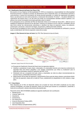 MUNICIPALIDAD PROVINCIAL DE TACNA MSOTTAC. 21
PLAN DE DESARROLLO URBANO DE LA PROVINCIA DE TACNA 2015 - 2025 15-25
PDU
5.2 Clasificación General del Suelo (Ver Plano P.02)
De acuerdo a la Ley Orgánica de Municipalidades N° 27972 es competencia y responsabilidad de la Municipalidad
Provincial promover e impulsar el proceso de planeamiento para el desarrollo local y el ordenamiento territorial a
nivel provincial, a través de la formulación de normas técnicas generales, en materia de organización del espacio
físico y uso del suelo así como sobre protección y conservación del ambiente. Por tanto,”… los planes referidos a la
organización del espacio físico y uso del suelo que emitan las municipalidades distritales deberán sujetarse a los
planes y las normas municipales provinciales generales sobre la materia”.
En la perspectiva de los contenidos del Plan de Desarrollo Urbano de la Ciudad de Tacna 2014 – 2023 es que se
establece la Clasificación General de Uso del Suelo, conforme a lo indicado en el D.S. 004-2011-VIVIENDA, para de
esta forma orientar las intervenciones urbanísticas e identificar las áreas de expansión urbana, de protección,
conservación, prevención y reducción de riesgos, recuperación y defensa del medio ambiente.
De esta forma se establece el marco urbano territorial para la formulación de la propuesta de zonificación y usos de
suelo y la delimitación del límite de expansión urbana de la ciudad.
Imagen 3: Plan General de Usos de Suelo (Ver P02: Plan General de Usos de Suelo)
Elaboración: Equipo Técnico PAT-PDU 2014-2023
La Propuesta de Clasificación General del Suelo tiene los siguientes objetivos:
 Clasificar y caracterizar el suelo urbano, urbanizable y no urbanizable tomando como base las condiciones de
seguridad física del entorno geográfico y las ventajas comparativas que ofrece su localización para el
desarrollo de actividades urbanas en aplicación del PDU 14-23.
 Orientación del uso y ocupación del suelo urbano y urbanizable; de modo de utilizar convenientemente los
recursos físicos y ambientales del territorio urbano.
 Determinación de las áreas de expansión y requerimientos físicos para las áreas urbanas y periurbanas dentro
del límite de expansión urbana de la ciudad de Tacna, estableciendo la etapabilidad en corto mediano y largo
plazo.
5.1.1 Área Urbana
Área dispuesta por el Plan de Desarrollo Urbano de la Ciudad de Tacna 2014-2023 constituida por las áreas
urbanas consolidadas y las áreas de expansión urbana, las mismas que buscaran su consolidación y desarrollo a
través de la zonificación y demás instrumentos del presente plan.
Para tal fin el D.S. 004-VIVIVIENDA establece la siguiente clasificación de la zonificación:
 Residencial (R)
 Vivienda Taller (I1-R)
 Industrial (I)
 Comercial (C)
 Pre Urbana (PU)
 Zonas de Recreación Publica (ZRP)
 Usos Especiales (OU)
 Servicios Públicos Complementarios (SPC)
 