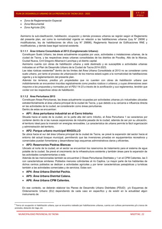 MUNICIPALIDAD PROVINCIAL DE TACNA MSOTTAC. 22
PLAN DE DESARROLLO URBANO DE LA PROVINCIA DE TACNA 2015 - 2025 15-25
PDU
 Zona de Reglamentación Especial
 Zona Monumental
 Zona Agrícola (ZA)
Asimismo la sub-clasificación, habilitación, ocupación y demás procesos urbanos se regirán según el Reglamento
del presente plan, así como la normatividad vigente en relación a las habilitaciones urbanas (Ley N° 29090 y
modificatorias, ley de habilitaciones de oficio Ley N° 29898), Reglamento Nacional de Edificaciones RNE y
modificatorias, y demás base legal nacional existente.
5.1.1.1 Área Urbana Consolidada al 2013 (Conglomerado Urbano):
Constituyen Suelo Urbano, las áreas actualmente ocupadas por usos, actividades o instalaciones urbanas, de la
ciudad de Tacna, y las respectivas áreas urbanas consolidadas de los distritos de Pocollay, Alto de la Alianza,
Ciudad Nueva, Crnl Gregorio Albarracín Lanchipa y el distrito capital.
Asimismo cuenta con obras de habilitación urbana y está destinado y es susceptible a actividades urbanas
indicadas en el Plan de Desarrollo Urbano de la Ciudad de Tacna 2014-2023.
Las islas rústicas existentes
8
dentro de los límites del Área Urbana Consolidada al 2013 no se consideran como
suelo urbano, por tanto el proceso de urbanización de los mismos estará sujeto a la normatividad de habilitaciones
vigente y a la reglamentación del presente plan.
Además los terrenos, predios y/o propiedades que no cuenten con obras de habilitación urbana que
indistintamente se encuentren inscritas registralmente como predios rústicos o urbanos; y cuyas dimensiones sean
mayores a las propuestas y normadas por el PDU 14-23 a través de la zonificación y sus reglamentos, tendrán que
contar con las respectivas obras de habilitación.
5.1.1.2 Área Periurbana 2013
Constituyen Áreas Periurbanas, las áreas actualmente ocupadas por actividades urbanas y/o industriales ubicadas
extraterritorialmente al área urbana principal de la ciudad de Tacna, y que debido a su cercanía e influencia directa
en las actividades de la ciudad, se considerarán como áreas periurbanas.
Dentro de estas se encuentran:
 AP1: Área periurbana industrial en el Cerro Intiorko
Situada hacia el oeste de la ciudad, en la parte alta del cerro Intiorko, el Área Periurbana 1 se caracteriza por
contener dentro de si las nuevas expansiones de industria pesada de la ciudad, además de ser por su ubicación,
el territorio ideal para la inversión en energías renovables. La característica de urbana permite la fácil organización
y administración del territorio.
 AP2: Parque urbano municipal MAGOLLO
Se ubica hacia el sur del área Urbana principal de la ciudad de Tacna, se prevé la expansión del sector hacia el
entorno del actual bosque municipal, permitiendo que las inversiones privadas en equipamientos recreativos y
comerciales puedan fomentarse y desarrollarse bajo esquemas administrativos claros y eficientes.
 AP3: Reservorios Piedras Blancas
Ubicado al norte de la ciudad, en el sector se encuentran los reservorios de tratamiento para el sistema de agua
potable de la ciudad. Se prevé el crecimiento de la infraestructura existente y también áreas para la expansión de
las actividades complementarias a esta.
Además de las mencionadas también se encuentran 2 Áreas Periurbanas Distritales y 1 en el CPM Calientes, las 3
con características similares: Poblados menores colindantes al río Caplina. La mayor parte de los habitantes de
dichos centros poblados se dedican a actividades agrícolas y por tener características paisajísticas y turísticas
también a las actividades comerciales y de servicios. Estas son:
 AP4: Área Urbana Distrital Pachía.
 AP5: Área Urbana Distrital Calana.
 AP6: Área Urbana CPM Calientes.
En ese contexto, se deberán elaborar los Planes de Desarrollo Urbano Distritales (PDUD) y/o Esquemas de
Ordenamiento Urbano (EU) dependiendo de cada caso en específico y de existir en la actualidad algún
instrumento de
8
Tierra sin ocupación ni habilitación urbana, que se encuentra rodeado por habilitaciones urbanas, cuenta con cultivos permanentes y/o crianza de
animales, dotación de riego, etc.
 