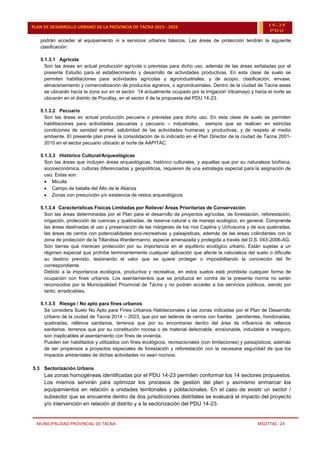 MUNICIPALIDAD PROVINCIAL DE TACNA MSOTTAC. 24
PLAN DE DESARROLLO URBANO DE LA PROVINCIA DE TACNA 2015 - 2025 15-25
PDU
podrán acceder al equipamiento ni a servicios urbanos básicos. Las áreas de protección tendrán la siguiente
clasificación:
5.1.3.1 Agrícola
Son las áreas en actual producción agrícola o previstas para dicho uso, además de las áreas señaladas por el
presente Estudio para el establecimiento y desarrollo de actividades productivas. En esta clase de suelo se
permiten habilitaciones para actividades agrícolas y agroindustriales; y de acopio, clasificación, envase,
almacenamiento y comercialización de productos agrarios, o agroindustriales. Dentro de la ciudad de Tacna estas
se ubicarán hacia la zona sur en el sector 14 actualmente ocupado por la Irrigación Vilcamayo y hacia el norte se
ubicarán en el distrito de Pocollay, en el sector 4 de la propuesta del PDU 14-23.
5.1.3.2 Pecuario
Son las áreas en actual producción pecuaria o previstas para dicho uso. En esta clase de suelo se permiten
habilitaciones para actividades pecuarias y pecuario – industriales, siempre que se realicen en estrictas
condiciones de sanidad animal, salubridad de las actividades humanas y productivas, y de respeto al medio
ambiente. El presente plan prevé la consolidación de lo indicado en el Plan Director de la ciudad de Tacna 2001-
2010 en el sector pecuario ubicado al norte de AAPITAC.
5.1.3.3 Histórico Cultural/Arqueológicas
Son las áreas que incluyen áreas arqueológicas, histórico culturales, y aquellas que por su naturaleza biofísica,
socioeconómica, culturas diferenciadas y geopolíticas, requieren de una estrategia especial para la asignación de
uso. Estas son:
 Miculla
 Campo de batalla del Alto de la Alianza
 Zonas con presunción y/o existencia de restos arqueológicos
5.1.3.4 Características Físicas Limitadas por Relieve/ Áreas Prioritarias de Conservación
Son las áreas determinadas por el Plan para el desarrollo de proyectos agrícolas, de forestación, reforestación,
irrigación, protección de cuencas y quebradas, de reserva natural o de manejo ecológico, en general. Comprende
las áreas destinadas al uso y preservación de las márgenes de los ríos Caplina y Uchusuma y de sus quebradas,
las áreas de cerros con potencialidades eco-recreativas y paisajísticas, además de las áreas colindantes con la
zona de protección de la Tillandsia Werdermannii, especie amenazada y protegida a través del D.S. 043-2006-AG.
Son tierras que merecen protección por su importancia en el equilibrio ecológico urbano. Están sujetas a un
régimen especial que prohíbe terminantemente cualquier aplicación que afecte la naturaleza del suelo o dificulte
su destino previsto, lesionando el valor que se quiere proteger o imposibilitando la concreción del fin
correspondiente.
Debido a la importancia ecológica, productiva y recreativa, en estos suelos está prohibida cualquier forma de
ocupación con fines urbanos. Los asentamientos que se produzca en contra de la presente norma no serán
reconocidos por la Municipalidad Provincial de Tacna y no podrán acceder a los servicios públicos, siendo por
tanto, erradicables.
5.1.3.5 Riesgo / No apto para fines urbanos
Se considera Suelo No Apto para Fines Urbanos Habitacionales a las zonas indicadas por el Plan de Desarrollo
Urbano de la ciudad de Tacna 2014 – 2023, que por ser laderas de cerros con fuertes pendientes, hondonadas,
quebradas, rellenos sanitarios, terrenos que por su encontrarse dentro del área de influencia de rellenos
sanitarios, terrenos que por su constitución rocosa o de material deleznable, erosionable, indudable e inseguro,
son inaplicables al asentamiento con fines de vivienda.
Pueden ser habilitados y utilizados con fines ecológicos, recreacionales (con limitaciones) y paisajísticos; además
de ser propensos a proyectos especiales de forestación y reforestación con la necesaria seguridad de que los
impactos ambientales de dichas actividades no sean nocivos.
5.3 Sectorización Urbana
Las zonas homogéneas identificadas por el PDU 14-23 permiten conformar los 14 sectores propuestos.
Los mismos servirán para optimizar los procesos de gestión del plan y asimismo enmarcar los
equipamientos en relación a unidades territoriales y poblacionales. En el caso de existir un sector /
subsector que se encuentre dentro de dos jurisdicciones distritales se evaluará el impacto del proyecto
y/o intervención en relación al distrito y a la sectorización del PDU 14-23.
 