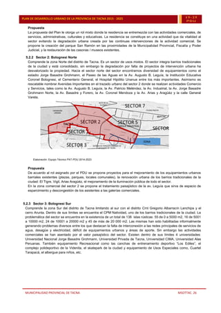 MUNICIPALIDAD PROVINCIAL DE TACNA MSOTTAC. 26
PLAN DE DESARROLLO URBANO DE LA PROVINCIA DE TACNA 2015 - 2025 15-25
PDU
Propuesta
La propuesta del Plan le otorga un rol mixto donde la residencia se entremezcla con las actividades comerciales, de
servicios, administrativas, culturales y educativas. La residencia se constituye en una actividad que da vitalidad al
sector evitando la degradación urbana creada por las continuas intervenciones de la actividad comercial. Se
propone la creación del parque San Ramón en las proximidades de la Municipalidad Provincial, Fiscalía y Poder
Judicial, y la restauración de las casonas / museos existentes.
5.2.2 Sector 2: Bolognesi Norte
Comprende la zona Norte del distrito de Tacna. Es un sector de usos mixtos. El sector integra barrios tradicionales
de la ciudad y está consolidado, sin embargo la degradación por falta de proyectos de intervención urbana ha
desvalorizado la propiedad. Hacia el sector norte del sector encontramos diversidad de equipamientos como el
estadio Jorge Basadre Grohmann, el Paseo de las Aguas en la Av. Augusto B. Leguía, la Institución Educativa
Coronel Bolognesi, el Cementerio General, el Hospital Hipólito Unanue entre los más importantes. Asimismo es
rescatable nombrar Avenidas Importantes en el trazado urbano del sector 2 donde se realizan actividades Comercio
y Servicios, tales como la Av. Augusto B. Leguía, la Av. Patricio Meléndez, la Av. Industrial, la Av. Jorge Basadre
Grohmann Norte, la Av. Basadre y Forero, la Av. Coronel Mendoza y la Av. Arias y Aragüéz y la calle General
Varela.
Imagen 5 :Sector 2
Elaboración: Equipo Técnico PAT-PDU 2014-2023
Propuesta
De acuerdo al rol asignado por el PDU se propone proyectos para el mejoramiento de los equipamientos urbanos
barriales existentes (plazas, parques, locales comunales), la renovación urbana de los barrios tradicionales de la
ciudad: El Tigre, Vigil, Arias Aragüéz, el mejoramiento de la iluminación pública de todo el sector.
En la zona comercial del sector 2 se propone el tratamiento paisajístico de la av. Leguía que sirva de espacio de
esparcimiento y descongestión de los asistentes a las galerías comerciales.
5.2.3 Sector 3: Bolognesi Sur
Comprende la zona Sur del distrito de Tacna limitando al sur con el distrito Crnl Gregorio Albarracín Lanchipa y el
cerro Arunta. Dentro de sus límites se encuentra el CPM Natividad, uno de los barrios tradicionales de la ciudad. La
problemática del sector se encuentra en la existencia de un total de 138 islas rústicas: 55 de 0 a 5000 m2, 16 de 5001
a 10000 m2, 24 de 10001 a 20000 m2 y 45 de más de 20 000 m2. Las mismas han sido habilitadas informalmente
generando problemas diversos entre los que destacan la falta de interconexión a las redes principales de servicios de
agua, desagüe y electricidad, déficit de equipamientos urbanos y áreas de aporte. Sin embargo las actividades
comerciales se han asentado por el valor paisajístico del sector. Existen dentro de sus límites 4 universidades:
Universidad Nacional Jorge Basadre Grohmann, Universidad Privada de Tacna, Universidad CIMA, Universidad Alas
Peruanas. También equipamiento Recreacional como las canchas de entrenamiento deportivo “Los Ediles”, el
complejo polideportivo de la Videnita, el skatepark de la ciudad y equipamiento de Usos Especiales como, Cuartel
Tarapacá, el albergue para niños, etc.
ZONA
COMERCIAL
ZONA
COMERCIAL
 