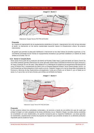 MUNICIPALIDAD PROVINCIAL DE TACNA MSOTTAC. 27
PLAN DE DESARROLLO URBANO DE LA PROVINCIA DE TACNA 2015 - 2025 15-25
PDU
Imagen 6 : Sector 3
Elaboración: Equipo Técnico PAT-PDU 2014-2023
Propuesta
Se propone el mejoramiento de los equipamientos existentes en el sector, mejoramiento de la red vial que atraviesa
el sector, la intervención en los barrios residenciales buscando mejorar la infraestructura urbana. Se propone
instrumentos
de gestión que permitan la adecuada habilitación e intervención en las islas rústicas de tamaños superiores a 2 ha,
convirtiendo porcentaje de las mismas en equipamientos recreativos que permitan establecer un sistema de áreas
verdes en la ciudad. Ver 4.5.
5.2.4 Sector 4: Campiña Norte
Dicho sector forma parte de la jurisdicción del distrito de Pocollay (Valle Viejo) y parte del distrito de Calana. Dentro de
sus límites presenta grandes extensiones de zonas agrícolas siendo ésta la actividad económica de mayor jerarquía y
de mayor ocupación de uso de suelo. Cabe destacar en su delimitación la existencia de equipamiento Recreacional tal
como el Parque Perú y equipamiento de Salud como el Hospital Regional EsSalud Tacna Daniel Alcides Carrión. La
Vía Principal que se hace presente en dicho sector es la Av. Celestino Vargas en la cual se desarrollan Actividades de
Comercio y Servicios de tipo Gastronómico principalmente. Limita por el Norte con el Sector 6, por el Oeste por el
sector 2 y 3, por el Sur con el cerro Arunta y por el Este con el Distrito de Calana.
Imagen 7 : Sector 4
Elaboración: Equipo Técnico PAT-PDU 2014-2023
Propuesta
El plan propone ordenar las actividades comerciales y de servicios a través de una política de usos de suelo que
proteja la imagen y el valor paisajista en las áreas colindantes a la av. Celestino Vargas. Las islas urbanas existentes
se consolidarán con usos residenciales y los aportes necesarios para su respectiva habilitación. Las áreas agrícolas
se mantendrán y repotenciaran a través de proyectos de irrigación que conviertan al sector en un elemento productivo
importante para la ciudad de Tacna.
 