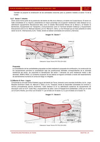 MUNICIPALIDAD PROVINCIAL DE TACNA MSOTTAC. 29
PLAN DE DESARROLLO URBANO DE LA PROVINCIA DE TACNA 2015 - 2025 15-25
PDU
También se propone la erradicación de las actividades nocturnas para su posterior traslado al sector 13 de la
ciudad.
5.2.7 Sector 7: Intiorko
Dicho sector forma parte de la jurisdicción del distrito de Alto de la Alianza y el distrito de Ciudad Nueva. El sector se
halla consolidado en su mayoría, presentando en mayor porcentaje una ocupación residencial. Cabe destacar en su
delimitación equipamiento Recreacional tales como el estadio Monumental Héroes de la Alianza y el Estadio la
Bombonera, Equipamiento de Transporte y Comunicaciones como el Terminal terrestre Collasuyo y Equipamiento
Educacional como la I.E. Mariscal Cáceres y la I.E. Manuel A. Odría. La Vía Principal que se hace presente en dicho
sector es la Av. Internacional y la Av. Tarata, donde se realizan actividades de Comercio y Servicios.
Imagen 10 : Sector 7
Elaboración: Equipo Técnico PAT-PDU 2014-2023
Propuesta
La consolidación de las centralidades propuestas se dará mediante la propuesta de zonificación y la construcción de
los equipamientos permitirá la consolidación bajo las jurisdicciones distritales correspondientes de la actividad
residencial del sector. Se propondrá la densificación del sector 7 elevando de zona residencial media a alta
densidad. (RDM a RDA). La constante ocupación de las laderas se logrará controlado a través del reasentamiento
de asentamientos humanos en zonas de riesgo no mitigable.
5.2.8Sector 8: Para – Leguía
Comprende la zona del Centro Poblado Leguía del distrito de Tacna, teniendo como avenidas limítrofes a la Av. Jorge
Basadre Grohmann Oeste, Av. Manuel A. Odría y la Av. Tarapacá, donde se desarrollan actividades de comercio y
servicio principalmente servicio Automotriz. Cabe destacar la en su delimitación existencia de equipamiento de
educación como la I.E.P. Cristo Rey y equipamiento de salud, como el Hospital de la Solidaridad. Limita por el norte
con el Cerro Intiorko, por el Sur con el sector 11, por el Este con el sector 2 y 3 y por el Oeste con el sector 14.
Imagen 11 : Sector 8
Elaboración: Equipo Técnico PAT-PDU 2014-2023
 