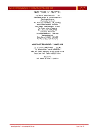 MUNICIPALIDAD PROVINCIAL DE TACNA MSOTTAC. 3
PLAN DE DESARROLLO URBANO DE LA PROVINCIA DE TACNA 2015 - 2025 15-25
PDU
EQUIPO TÉCNICO PAT – PDU/MPT 2014
Arq. Manuel Rolando MÁLAGA LAZO
Coordinador Técnico de Procesos PAT - PDU
Planificador Urbano
Planificador Territorial
Arq. Paolo Cesar GUERRA MALDONADO
Planificador Territorial Asistente
Arq. Wilderd Gilberto RAMOS ROJAS
Planificador Urbano Asistente
Econ. Cesar PILCO FLORES
Economista Planificador
Ing. Miguel Ángel PEZO SARDON
Especialista SIG
Geóg. Marco BULLON HIDALGO
Planificador Desarrollo Territorial
ASISTENCIA TÉCNICA PAT – PDU/MPT 2014
Arq. Karla Valeria MEDINA DE LA COLINA
Arq. Héctor Arnold CHIRINOS CRESPO
Bach. Arq. Slavka Alexandra HERRERA BAUTISTA
Bach. Arq. Fredy Eladio HUMPIRI ROJO
Secretaria
Sec. Juliette ROMERO CABRERA
 