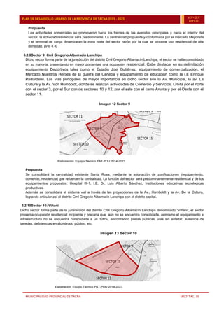 MUNICIPALIDAD PROVINCIAL DE TACNA MSOTTAC. 30
PLAN DE DESARROLLO URBANO DE LA PROVINCIA DE TACNA 2015 - 2025 15-25
PDU
Propuesta
Las actividades comerciales se promoverán hacia los frentes de las avenidas principales y hacia el interior del
sector, la actividad residencial será predominante. La centralidad propuesta y conformada por el mercado Mayorista
y el terminal de carga dinamizaran la zona norte del sector razón por la cual se propone uso residencial de alta
densidad. (Ver 4.4)
5.2.9Sector 9: Crnl Gregorio Albarracín Lanchipa
Dicho sector forma parte de la jurisdicción del distrito Crnl Gregorio Albarracín Lanchipa, el sector se halla consolidado
en su mayoría, presentando en mayor porcentaje una ocupación residencial. Cabe destacar en su delimitación
equipamiento Deportivos tales como el Estadio Joel Gutiérrez, equipamiento de comercialización, el
Mercado Nuestros Héroes de la guerra del Cenepa y equipamiento de educación como la I.E Enrique
Paillardelle. Las vías principales de mayor importancia en dicho sector son la Av. Municipal, la av. La
Cultura y la Av. Von Humboldt, donde se realizan actividades de Comercio y Servicios. Limita por el norte
con el sector 3, por el Sur con os sectores 10 y 12, por el este con el cerro Arunta y por el Oeste con el
sector 11.
Imagen 12 Sector 9
Elaboración: Equipo Técnico PAT-PDU 2014-2023
Propuesta
Se consolidará la centralidad existente Santa Rosa, mediante la asignación de zonificaciones (equipamiento,
comercio, residencia) que refuercen la centralidad. La función del sector será predominantemente residencial y de los
equipamientos propuestos: Hospital III-1, I.E. Dr. Luis Alberto Sánchez, Instituciones educativas tecnológicas
productivas.
Además se consolidara el sistema vial a través de las proyecciones de la Av., Humboldt y la Av. De la Cultura,
logrando articular así al distrito Crnl Gregorio Albarracín Lanchipa con el distrito capital.
5.2.10Sector 10: Viñani
Dicho sector forma parte de la jurisdicción del distrito Crnl Gregorio Albarracín Lanchipa denominado “Viñani”, el sector
presenta ocupación residencial incipiente y precaria que aún no se encuentra consolidada, asimismo el equipamiento e
infraestructura no se encuentra consolidada a un 100%, encontrando piletas públicas, vías sin asfaltar, ausencia de
veredas, deficiencias en alumbrado público, etc.
Imagen 13 Sector 10
Elaboración: Equipo Técnico PAT-PDU 2014-2023
 