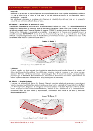 MUNICIPALIDAD PROVINCIAL DE TACNA MSOTTAC. 31
PLAN DE DESARROLLO URBANO DE LA PROVINCIA DE TACNA 2015 - 2025 15-25
PDU
Propuesta
Dentro del rol de la ciudad se buscara consolidar la actividad residencial de Viñani logrando albergar en sus límites el
25% de la población de la ciudad al 2024, para lo cual se propone la creación de una centralidad político
administrativa y comercial.
Las actividades industriales se consolidan con el parque de industrial elemental que limita con el aeropuerto
articulando sus actividades al Puerto Seco de Tacna.
5.2.11Sector 11: Puerto Seco de la Ciudad de Tacna
Comprende la zona Oeste del distrito de Tacna, se divide en las sub – zonas 11-A, 11-B y 11-C. Dentro de este sector se
ubica el único equipamiento de transporte aéreo, el Aeropuerto Internacional Carlos Ciriani cuya zona sur se encuentra
parcialmente ocupado por el Programa Municipal de Vivienda (PROMUVI), también comprende el Asentamiento Humano
Ciudad de Dios Hábitat, aún no consolidado en su totalidad y el Agrupamiento de Vivienda Jorge Basadre Grohmann, la
ciudadela comercial ZOFRA-TACNA al este de la vía Panamericana Sur y hacia el sur oeste la zona de irrigación
COPARE y los predios agrícolas del sector de Magollo. Limita por el Norte con el sector 8, por el Este con el sector 9 y 10,
por el Oeste con el sector 14 y por el Sur con el sector 13.
Imagen 14 Sector 11
Elaboración: Equipo Técnico PAT-PDU 2014-2023
Propuesta
El sector cumplirá con el rol asignado por el modelo de desarrollo urbano de la ciudad, buscando la creación del
sistema de intercambio intermodal de Tacna (distintos o sucesivos modos de transporte en una misma área que
relacionan diferentes actividades económicas y personas), para dicho fin se deberán ejecutar los equipamientos
propuestos por el PDU 14-23. (Estación Ferroviaria, ampliación del Aeropuerto Carlos Ciriani, implementación del
sistema logístico Puerto Seco Interior de Tacna, etc.) (Ver programa de inversiones)
5.2.12Sector 12: Ampliación Viñani
Pertenece a la jurisdicción del distrito Crnl Gregorio Albarracín Lanchipa. Actualmente se encuentra como terreno
vacante, ocupado en su totalidad por asociaciones de viviendas precarias adjudicado al Programa de Vivienda Taller
para Microempresarios. El proceso de entrega de terrenos se realizó a través de la figura de subdivisión de lote
urbano; razón por la cual no posee obras de habilitación y el diseño de vías y la distribución de los lotes es deficiente,
encontrando déficit de áreas verdes y equipamientos, concentrando estos hacia la vía férrea y manzanas
residenciales hacia el sur.
Imagen 15 : Sector 12
Elaboración: Equipo Técnico PAT-PDU 2014-2023
 