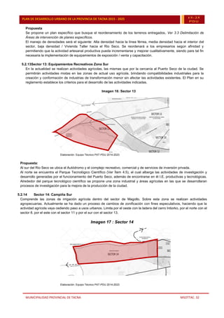 MUNICIPALIDAD PROVINCIAL DE TACNA MSOTTAC. 32
PLAN DE DESARROLLO URBANO DE LA PROVINCIA DE TACNA 2015 - 2025 15-25
PDU
Propuesta
Se propone un plan específico que busque el reordenamiento de los terrenos entregados. Ver 3.3 Delimitación de
Áreas de intervención de planes específicos.
El manejo de densidades será el siguiente: Alta densidad hacia la línea férrea, media densidad hacia el interior del
sector, baja densidad / Vivienda Taller hacia el Rio Seco. Se reordenará a los empresarios según afinidad y
permitiendo que la actividad artesanal productiva pueda incrementarse y mejorar cualitativamente, siendo para tal fin
necesaria la implementación de equipamientos de exposición / venta y capacitación.
5.2.13Sector 13: Equipamientos Recreativos Zona Sur
En la actualidad se realizan actividades agrícolas, las mismas que por la cercanía al Puerto Seco de la ciudad. Se
permitirán actividades mixtas en las zonas de actual uso agrícola, brindando compatibilidades industriales para la
creación y conformación de industrias de transformación menor sin afectar las actividades existentes. El Plan en su
reglamento establece los criterios para el desarrollo de las actividades indicadas.
Imagen 16: Sector 13
Elaboración: Equipo Técnico PAT-PDU 2014-2023
Propuesta:
Al sur del Rio Seco se ubica el Autódromo y el complejo recreativo, comercial y de servicios de inversión privada.
Al norte se encuentra el Parque Tecnológico Científico (Ver Ítem 4.5), el cual alberga las actividades de investigación y
desarrollo generadas por el funcionamiento del Puerto Seco, además de encontrarse en él I.E. productivas y tecnológicas.
Alrededor del parque tecnológico científico se propone una zona industrial y áreas agrícolas en las que se desarrollaran
procesos de investigación para la mejora de la producción de la ciudad.
5.2.14 Sector 14: Campiña Sur
Comprende las zonas de irrigación agrícola dentro del sector de Magollo. Sobre esta zona se realizan actividades
agropecuarias. Actualmente se ha dado un proceso de cambios de zonificación con fines especulativos, haciendo que la
actividad agrícola vaya cediendo paso a usos urbanos. Limita por el oeste con la ladera del cerro Intiorko, por el norte con el
sector 8, por el este con el sector 11 y por el sur con el sector 13.
Imagen 17 : Sector 14
Elaboración: Equipo Técnico PAT-PDU 2014-2023
 
