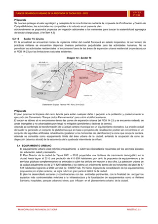 MUNICIPALIDAD PROVINCIAL DE TACNA MSOTTAC. 33
PLAN DE DESARROLLO URBANO DE LA PROVINCIA DE TACNA 2015 - 2025 15-25
PDU
Propuesta
Se buscará proteger el valor agrológico y paisajista de la zona limitando mediante la propuesta de Zonificación y Cuadro de
Compatibilidades, las actividades no compatibles a lo indicado en el presente plan.
Adicionalmente se propondrá proyectos de irrigación adicionales a los existentes para buscar la sostenibilidad agrologica
del sector a largo plazo. (Ver Ítem 4.5)
5.2.15 Sector 15: Arunta
En la actualidad se encuentran torres de vigilancia militar del cuartel Tarapacá en estado inoperativo. Al ser terreno de
prácticas militares se encuentran dispersos diversos pertrechos perjudiciales para las actividades humanas. No se
permitirán las actividades residenciales al encontrarse fuera de las áreas de expansión urbana residencial proyectadas por
el PDU 14-23 por las limitaciones naturales existentes.
.
Imagen 18 : Sector 15
Elaboración: Equipo Técnico PAT-PDU 2014-2023
Propuesta
El plan propone la limpieza del cerro Arunta para evitar cualquier daño o perjuicio a la población y posteriormente la
ejecución del Cementerio “Parque de los Pensamientos” para cubrir el déficit existente.
El sector es idóneo al no encontrarse dentro las zonas de expansión urbana del PDU 14-23 y se encuentra rodeado de
áreas intangibles y no urbanizables por riesgo no mitigable (pendientes y laderas de cerros).
Además se contempla la transformación de la actual cantera municipal en un equipamiento recreativo. La erosión actual
del suelo ha generado un conjunto de plataformas que en base a proyectos de canalización podrán ser convertidos en un
conjunto de lagunillas artificiales rehabilitando (posterior a los horizontes de planificación) la zona que ocupa la cantera.
Además se consolida como equipamiento límite del área urbana de la ciudad, evitando la ocupación de cono de
deyección (abanico aluvial) de la escorrentía de la quebrada intermitente de viñani.
5.4 EQUIPAMIENTO URBANO
El equipamiento urbano está referido principalmente a cubrir las necesidades requeridas por los servicios sociales
de educación, salud y recreación.
El Plan Director de la ciudad de Tacna 2001 – 2010 proyectaba una hipótesis de crecimiento demográfico en la
ciudad hasta lograr al 2010 una población de 410 659 habitantes, por tanto la propuesta de equipamientos y de
servicios públicos complementarios se enfocaba a cubrir los déficits en relación a esa cifra. La población urbana de
la ciudad actualmente es de 271 826 habitantes y se estima un crecimiento dentro de los horizontes del plan de 67
531 habitantes logrando al 2024 un total de 339357 hab. Por tanto, logrando la consolidación de los equipamientos
propuestos por el plan anterior, se logra cubrir en gran parte el déficit de la ciudad.
El plan ha desarrollado acciones y coordinaciones con las entidades pertinentes, con la finalidad de recoger los
aspectos más controversiales referidos a la infraestructura y la localización de equipamientos como el Relleno
Sanitario, hospitales, parques urbanos y otros, que influyen en el planeamiento urbano de la ciudad.
 