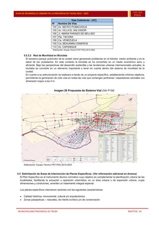 MUNICIPALIDAD PROVINCIAL DE TACNA MSOTTAC. 43
PLAN DE DESARROLLO URBANO DE LA PROVINCIA DE TACNA 2015 - 2025 15-25
PDU
Vías Colectoras - (VC)
N° Nombre De Vías
104 Av. MATEO PUMACAHUA
105 Av. VILLA EL SALVADOR
106 Jr. MARIA PARADO DE BELLIDO
107 Pje. TACORA
108 Ca. VENEZUELA
109 Ca. BENJAMIN CISNEROS
110 Av. CAPANIQUE
Elaboración: Equipo Técnico PAT-PDU 2014-2023
5.5.3.2 Red de Movilidad en Bicicleta
El excesivo parque automotor de la ciudad viene generando problemas en el tránsito, medio ambiente y en la
salud de los ciudadanos. En este contexto la bicicleta se ha convertido en un medio económico sano y
eficiente. Bajo las perspectivas del desarrollo sostenible y las tendencias urbanas internacionales actuales, la
bicicleta se convierte en un elemento importante a tener en cuenta dentro del sistema de movilidad de la
ciudad.
En cuanto a su estructuración se realizara a través de un proyecto específico, estableciendo criterios objetivos,
permitiendo la generación de ciclo vías en todas las vías que contengan jardineras / separadores centrales con
dimensión mayor a los 4 m.
Imagen 20 Propuesta de Sistema Vial (Ver P.04)
Elaboración: Equipo Técnico PAT-PDU 2014-2023
5.5 Delimitación de Áreas de Intervención de Planes Específicos: (Ver información adicional en Anexos)
El Plan Específico es el instrumento técnico normativo cuyo objetivo es complementar la planificación urbana de las
localidades, facilitando la actuación u operación urbanística, en un área urbana o de expansión urbana, cuyas
dimensiones y condiciones, ameriten un tratamiento integral especial.
Los planes específicos intervienen sectores con las siguientes características:
 Calidad histórica, monumental, cultural y/o arquitectónica
 Zonas paisajísticas – naturales, de interés turístico y/o de conservación
 