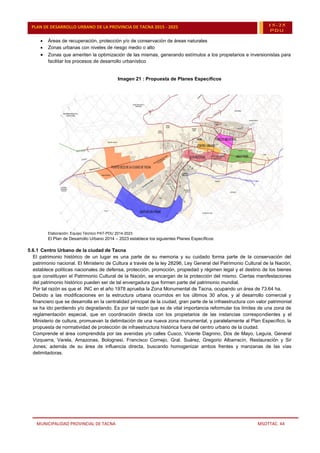 MUNICIPALIDAD PROVINCIAL DE TACNA MSOTTAC. 44
PLAN DE DESARROLLO URBANO DE LA PROVINCIA DE TACNA 2015 - 2025 15-25
PDU
 Áreas de recuperación, protección y/o de conservación de áreas naturales
 Zonas urbanas con niveles de riesgo medio o alto
 Zonas que ameriten la optimización de las mismas, generando estímulos a los propietarios e inversionistas para
facilitar los procesos de desarrollo urbanístico
Imagen 21 : Propuesta de Planes Específicos
Elaboración: Equipo Técnico PAT-PDU 2014-2023
El Plan de Desarrollo Urbano 2014 – 2023 establece los siguientes Planes Específicos:
5.6.1 Centro Urbano de la ciudad de Tacna
El patrimonio histórico de un lugar es una parte de su memoria y su cuidado forma parte de la conservación del
patrimonio nacional. El Ministerio de Cultura a través de la ley 28296, Ley General del Patrimonio Cultural de la Nación,
establece políticas nacionales de defensa, protección, promoción, propiedad y régimen legal y el destino de los bienes
que constituyen el Patrimonio Cultural de la Nación, se encargan de la protección del mismo. Ciertas manifestaciones
del patrimonio histórico pueden ser de tal envergadura que formen parte del patrimonio mundial.
Por tal razón es que el INC en el año 1978 aprueba la Zona Monumental de Tacna, ocupando un área de 73.64 ha.
Debido a las modificaciones en la estructura urbana ocurridos en los últimos 30 años, y al desarrollo comercial y
financiero que se desarrolla en la centralidad principal de la ciudad, gran parte de la infraestructura con valor patrimonial
se ha ido perdiendo y/o degradando. Es por tal razón que es de vital importancia reformular los límites de una zona de
reglamentación especial, que en coordinación directa con los propietarios de las instancias correspondientes y el
Ministerio de cultura, promuevan la delimitación de una nueva zona monumental, y paralelamente al Plan Específico, la
propuesta de normatividad de protección de infraestructura histórica fuera del centro urbano de la ciudad.
Comprende el área comprendida por las avenidas y/o calles Cusco, Vicente Dagnino, Dos de Mayo, Leguía, General
Vizquerra, Varela, Amazonas, Bolognesi, Francisco Cornejo, Gral. Suárez, Gregorio Albarracín, Restauración y Sir
Jones; además de su área de influencia directa, buscando homogenizar ambos frentes y manzanas de las vías
delimitadoras.
 