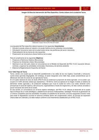 MUNICIPALIDAD PROVINCIAL DE TACNA MSOTTAC. 45
PLAN DE DESARROLLO URBANO DE LA PROVINCIA DE TACNA 2015 - 2025 15-25
PDU
Imagen 22 Área de intervención del Plan Específico: Centro Urbano de la ciudad de Tacna
Elaboración: Equipo Técnico PAT-PDU 2014-2023
La propuesta del Plan específico deberá basarse en los siguientes lineamientos:
• Articular la escala urbana en relación a la escala histórica de los ambientes monumentales
• Articulación funcional al resto de la ciudad través de las vías periféricas del sector intervenido
• Peatonalización de los tramos de vías requeridos
• Preservación de la estructura urbana histórica de la ciudad
Para el cumplimiento de los siguientes Objetivos:
• Preservar el Patrimonio Histórico Monumental
• Preservar los Ambientes Urbano Monumentales
• Optimizar el uso del suelo urbano en concordancia con el Modelo de Desarrollo del PDU 14-23, buscando reforzar,
controlar y organizar las actividades comerciales, financieras y de servicios existente.
• Elaborar la Reglamentación Específica del Sector
5.6.2 Valle Viejo de Tacna
Tacna, siendo una ciudad que se desarrolló paralelamente a los valles de los ríos Caplina, Caramolle y Uchusuma,
cuenta áreas agrícolas disgregadas. Sin embargo, el sector designado como Valle Viejo, posee características que lo
diferencian del resto de zonas de uso agrícola de Tacna.
En el Cuadro General de Usos de Suelo (PDU14-23) se evidencia la proporción de áreas agrícolas en la ciudad, que
ocupan el 31,95% del área urbana que representa 3 197,64 ha. Como se aprecia en la imagen 3 existe un sistema de
elementos verdes (agrícolas y de protección ecológica) que cruza la ciudad de norte a sur oeste, teniendo como
principal eje el canal del Caplina y del Uchusuma, organizándose a través de irrigaciones y de islas rusticas ubicadas a
pocas manzanas del centro de la ciudad.
En ese sentido, en concordancia con el tercer objetivo estratégico del PDU 14-23: afianzar el desarrollo de la ciudad
bajo el enfoque de un nodo estratégico y plataforma de servicios multipropósitos, estrategia: Promover la generación de
un entorno competitivo para las actividades vinculadas a la plataforma de servicios, se busca resguardar el sector norte
para evitar la degradación ocurrida en entornos similares dentro del conglomerado urbano. El proceso de expansión
urbana debe ser ordenado y se debe realizar conforme a los lineamientos establecidos por el PDU 14-23.
 