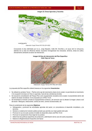 MUNICIPALIDAD PROVINCIAL DE TACNA MSOTTAC. 46
PLAN DE DESARROLLO URBANO DE LA PROVINCIA DE TACNA 2015 - 2025 15-25
PDU
Imagen 23: Áreas Agrícolas y Vacantes
Elaboración: Equipo Técnico PAT-PDU 2014-2023
Comprende el área delimitada por la av. Jorge Basadre, Calle 08, Chorrillos y el cauce del rio Uchusuma,
además de su área de influencia directa, buscando homogeneizar las manzanas, terrenos, áreas de cultivo,
directamente colindante al sector de intervención.
Imagen 24 Área de intervención del Plan Específico:
Valle Viejo de Tacna
Elaboración: Equipo Técnico PAT-PDU 2014-2023
La propuesta del Plan específico deberá basarse en los siguientes lineamientos:
 Se utilizará la carretera Tacna – Pachía como eje del crecimiento urbano de la ciudad, no permitiendo el crecimiento
ni la ocupación de áreas con fines no agrícolas, fuera de las colindancias de ésta.
 Se buscará la consolidación del Parque Perú como equipamiento recreativo de la ciudad, incorporándolo dentro del
sistema de áreas recreativas de la propuesta por el PDU 14-23.
 Se fomentará la inversión privada en equipamientos turísticos y de servicios que no afecten la imagen urbana rural
del sector: Albergues, restaurantes, centros de retiro, centros recreacionales, etc.
Para el cumplimiento de los siguientes Objetivos:
 Salvaguardar y promover las actividades agrícolas del sector, en concordancia al desarrollo inmobiliario y de
servicios.
 Generar un sistema de inversión público privado que permita una mejor gestión del suelo
 Promover el uso de suelo acorde al modelo de desarrollo urbano del PDU 14-23
 Promover el saneamiento físico legal de los predios
 Determinar las políticas específicas de protección y delimitación de los usos de suelo propuestos
 Elaborar la Reglamentación Específica del Sector
 