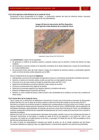 MUNICIPALIDAD PROVINCIAL DE TACNA MSOTTAC. 47
PLAN DE DESARROLLO URBANO DE LA PROVINCIA DE TACNA 2015 - 2025 15-25
PDU
5.6.3 Zona Agrícola e Islas Rústicas de la ciudad de Tacna
Comprende el área comprendida en la Imagen a continuación además del área de influencia directa, buscando
homogeneizar ambos frentes y manzanas de las vías delimitadoras.
Imagen 25 Área de intervención del Plan Específico:
Zona Agrícola e Islas Rústicas de la ciudad de Tacna
Elaboración: Equipo Técnico PAT-PDU 2014-20
Los Lineamientos a seguir son los siguientes:
 Se generará un sistema de espacios abiertos y parques urbanos que se articulen a través del sistema de riego
existente
 Se fomentará la inversión privada en el desarrollo inmobiliario de la oferta habitacional a través de la densificación
en nuevas habilitaciones
 Se promoverá el plus valor del suelo urbano a través de la dotación de servicios urbanos y ambientales logrando
cubrir el mínimo de áreas verdes estipulado por la OMS.
Para el cumplimiento de los siguientes Objetivos:
 Salvaguardar y promover las actividades de agricultura urbana en concordancia al desarrollo inmobiliario del sector
 Generar un sistema de inversión público privado que permita una mejor gestión del suelo
 Promover el uso de suelo acorde al modelo de desarrollo urbano del PDU 14-23
 Determinar los estándares normativos referidos a islas rústicas en el sector
 Promover el saneamiento físico legal de los predios
 Determinar la propuesta específica de espacios abiertos y recreativos del sector.
 Elaborar la Reglamentación Específica del Sector
 Generar un nuevo modelo de parque urbano acorde a las necesidades de la ciudad en el marco de un sistema de
áreas verdes
5.6.4 Puerto Seco de la ciudad de Tacna
Tacna cuenta con un aeropuerto de clasificación internacional, el mismo que se encuentra a concesión de Aeropuertos
Andinos del Perú S.A. por un plazo de 35 años contados a partir de la firma del contrato el mes de enero del 2011.
Asimismo en el sector se encuentra también la infraestructura correspondiente a la Zona Franca de la Ciudad, cuya ley
expresa: Declárese de interés nacional el desarrollo de la Zona Franca de Tacna -ZOFRATACNA- para la realización de
actividades industriales, agroindustriales, de maquila y de servicios y de la Zona Comercial de Tacna, con la finalidad de
contribuir al desarrollo socioeconómico sostenible del departamento de Tacna a través de la promoción de la inversión y
desarrollo tecnológico.
Además de contar con los dos equipamientos relevantes mencionados, también cruza por las colindancias del sector el
Ferrocarril Tacna-Arica, el cual posee un tendido de rieles de 62 km de extensión y una trocha de 1.435 m, que
comunican a la ciudad con el muelle peruano en de Arica, y que según el Tratado de Lima de 1929 se establece a favor
del Perú las servidumbres de ambos
Por tanto el grado de especialización industrial que tendrá el sector sur de la ciudad ameritará que las futuras
inversiones realizadas se organicen bajo una reglamentación y ordenamiento especifico que optimice las actividades.
 