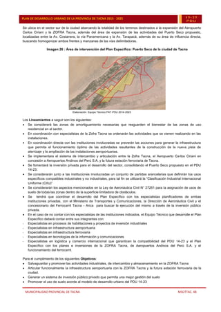 MUNICIPALIDAD PROVINCIAL DE TACNA MSOTTAC. 48
PLAN DE DESARROLLO URBANO DE LA PROVINCIA DE TACNA 2015 - 2025 15-25
PDU
Se ubica en el sector sur de la ciudad abarcando la totalidad de los terrenos destinados a la expansión del Aeropuerto
Carlos Ciriani y la ZOFRA Tacna, además del área de expansión de las actividades del Puerto Seco propuesto,
localizadas entre la Av. Costanera, la vía Panamericana y la Av. Tarapacá, además de su área de influencia directa,
buscando homogenizar ambos frentes y manzanas de las vías delimitadoras.
Imagen 26 : Área de intervención del Plan Específico: Puerto Seco de la ciudad de Tacna
Elaboración: Equipo Técnico PAT-PDU 2014-2023
Los Lineamientos a seguir son los siguientes:
 Se considerará las zonas de amortiguamiento necesarias que resguarden el bienestar de las zonas de uso
residencial en el sector.
 En coordinación con especialistas de la Zofra Tacna se ordenarán las actividades que se vienen realizando en las
instalaciones.
 En coordinación directa con las instituciones involucradas se preverán las acciones para generar la infraestructura
que permita el funcionamiento óptimo de las actividades resultantes de la construcción de la nueva pista de
aterrizaje y la ampliación de las instalaciones aeroportuarias.
 Se implementara el sistema de intercambio y articulación entre la Zofra Tacna, el Aeropuerto Carlos Ciriani en
concesión a Aeropuertos Andinos del Perú S.A. y la futura estación ferroviaria de Tacna.
 Se fomentará la inversión privada para el desarrollo del sector, consolidando el Puerto Seco propuesto en el PDU
14-23.
 Se considerarán junto a las instituciones involucradas un conjunto de partidas arancelarias que definirán los usos
específicos compatibles industriales y no industriales, para tal fin se utilizará la “Clasificación Industrial Internacional
Uniforme (CIIU)”
 Se considerarán los aspectos mencionados en la Ley de Aeronáutica Civil N° 27261 para la asignación de usos de
suelo de todas las zonas dentro de la superficie limitadora de obstáculos.
 Se tendrá que coordinar el desarrollo del Plan Específico con los especialistas planificadores de ambas
instituciones privadas, con el Ministerio de Transportes y Comunicaciones, la Dirección de Aeronáutica Civil y el
concesionario del Ferrocarril Tacna - Arica para buscar la ejecución del mismo a través de la inversión público
privada.
 En el caso de no contar con los especialistas de las instituciones indicados, el Equipo Técnico que desarrolle el Plan
Específico deberá contar entre sus integrantes con:
- Especialistas en procesos de habilitaciones y proyectos de inversión industriales
- Especialistas en infraestructura aeroportuaria
- Especialistas en infraestructura ferroviaria
- Especialistas en tecnologías de la información y comunicaciones
- Especialistas en logística y comercio internacional que garanticen la compatibilidad del PDU 14-23 y el Plan
Específico con los planes e inversiones de la ZOFRA Tacna, de Aeropuertos Andinos del Perú S.A. y el
funcionamiento del ferrocarril.
Para el cumplimiento de los siguientes Objetivos:
 Salvaguardar y promover las actividades industriales, de intercambio y almacenamiento en la ZOFRA Tacna
 Articular funcionalmente la infraestructura aeroportuaria con la ZOFRA Tacna y la futura estación ferroviaria de la
ciudad.
 Generar un sistema de inversión público privado que permita una mejor gestión del suelo
 Promover el uso de suelo acorde al modelo de desarrollo urbano del PDU 14-23
 