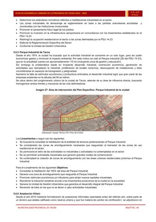 MUNICIPALIDAD PROVINCIAL DE TACNA MSOTTAC. 49
PLAN DE DESARROLLO URBANO DE LA PROVINCIA DE TACNA 2015 - 2025 15-25
PDU
 Determinar los estándares normativos referidos a habilitaciones industriales en el sector.
 Las zonas industriales de almacenaje se reglamentaran en base a las partidas arancelarias acordadas y
coordinadas con las instituciones involucradas
 Promover el saneamiento físico legal de los predios
 Promover la inversión en la infraestructura aeroportuaria en concordancia con los lineamientos establecidos en el
PDU 14-23
 Restringir la ocupación residencial en el sector a las zonas delimitadas por el PDU 14-23
 Elaborar la Reglamentación Específica del Sector
 Conformar la Unidad de Gestión Urbanística
5.6.5 Parque Industrial de Tacna
Desde el año 1974, la ciudad ha buscado que la actividad industrial se concentre en un solo lugar, para así poder
economizar gastos y minimizar el impacto ambiental. Por este motivo se creó el Parque Industrial (Z6 del PDU 14-23),
que en la actualidad cuenta con aproximadamente 115 ha (incluyendo zona de gestión y educación).
Sin embargo la problemática reside en Incipiente desarrollo industrial, contracción económica, generación de
actividades que reemplazan la industrial, proliferación de locales nocturnos, desocupación de instalaciones y lotes
convirtiéndose en espacios de transgresión y peligrosidad.
Asimismo la falta de estímulos económicos y productivos enfocados al desarrollo industrial logró que gran parte de las
empresas existentes en la década del 90 se retiren.
Se ubica dentro del conglomerado urbano de la ciudad de Tacna, además de su área de influencia directa, buscando
homogenizar ambos frentes y manzanas de las vías delimitadoras.
Imagen 27: Área de intervención del Plan Específico: Parque Industrial de la ciudad
Elaboración: Equipo Técnico PAT-PDU 2014-2023
Los Lineamientos a seguir son los siguientes:
 Se buscará la consolidar la habilitación de la totalidad de terrenos pertenecientes al Parque Industrial
 Se considerarán las zonas de amortiguamiento necesarias que resguarden el bienestar de las zonas de uso
residencial en el sector.
 Se promoverá el retiro de las actividades no industriales o actividades no contempladas en el sector
 No se permitirán actividades industriales que generen grandes niveles de contaminación
 Se contemplará la creación de zonas de amortiguamiento con las áreas urbanas residenciales próximas al Parque
Industrial
Para el cumplimiento de los siguientes Objetivos:
 Consolidar la habilitación del 100% del área del Parque Industrial
 Generar una zona de amortiguamiento que resguarde el Parque Industrial
 Promover estímulos económicos y/o tributarios para atraer nuevos capitales industriales
 Reordenar la lotización existente acorde a los lineamientos productivos de la ciudad en la actualidad
 Generar la Unidad de Gestión Urbanística que garantice el desarrollo integral del Parque Industrial
 Reversión de lotes en los que no se lleven a cabo actividades industriales
5.6.6 Ampliación Viñani
Desde el año 2010 mediante formalización de posesiones informales (asentadas antes del referido año, sobre parte de
un terreno que estaba calificado como reserva urbana y que fue materia de cambio de zonificación) se adjudicaron en
 