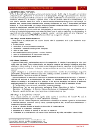 MUNICIPALIDAD PROVINCIAL DE TACNA MSOTTAC. 5
PLAN DE DESARROLLO URBANO DE LA PROVINCIA DE TACNA 2015 - 2025 15-25
PDU
4.1 CONCEPCIÓN DE LA PROPUESTA
El Plan de Desarrollo Urbano constituye un instrumento técnico-normativo flexible y ágil de planeación, para orientar el
rumbo de la ciudad cuyo horizonte de planeamiento es de diez (10) años. Tiene por objetivo establecer las directrices
básicas del crecimiento y desarrollo de la Ciudad de Tacna del 2014 al 2023 a través de la zonificación y usos de suelo,
sistema vial, infraestructura de servicios y expansión urbana. El Plan de Desarrollo Urbano de la ciudad de Tacna, es un
pacto entre los diferentes actores de la ciudad, es además una propuesta técnica de largo plazo, que constituye una
respuesta a los intereses de los diferentes actores urbanos y consensuada por ellos. Es la respuesta a una urgente
necesidad de Tacna, que implica el conocimiento equilibrado de toda la complejidad urbana para construir, a su vez, un
proyecto de ciudad sobre la base de la Visión Compartida de Futuro.
Se construye mediante un proceso creativo que sienta las bases de una actuación integrada a largo plazo establece un
continuo de toma de decisiones que comporta riesgo, identifica el curso de acciones específicos, formula indicadores de
seguimiento sobre los resultados e involucra a los agentes sociales y económicos locales a lo largo del proceso
1
. La
formulación de la propuesta del PDU 14-23 se ha desarrollado bajo los siguientes enfoques:
4.1.1 Enfoque desde la Problemática Urbana
La Propuesta del PDU14-23 define las acciones a tomar sobre la problemática de la ciudad establecida en el
Diagnóstico Urbano.
 Subutilización del Territorio
 Desequilibrio en la dotación de servicios básicos
 Depredación y pérdida de Zonas Agrícolas intangibles
 Déficit de Áreas Verdes
 Sectores en deterioro urbano (con valor y sin valor histórico)
 Déficit de infraestructura vial de interconexión norte - sur
 Gestión desarticulada de los planes urbanos
4.1.2 Enfoque Estratégico
La planificación estratégica puede definirse como una forma sistemática de manejar el cambio y crear el mejor futuro
posible para una ciudad. Es un proceso creativo que sienta las bases de una actuación integrada a largo plazo,
establece un sistema continuo de toma de decisiones, identifica cursos de acción específicos, formula indicadores de
seguimiento sobre los resultados e involucra a los agentes sociales y económicos locales a lo largo de todo el
proceso
2
.
Un plan estratégico es un pacto entre todos los actores económicos y sociales de una ciudad para asegurar la
gobernabilidad, anticipándose al futuro con propuestas posibles y deseables. Es también un sistema para la toma de
decisiones políticas y técnicas en un marco de consenso.
La metodología seguida en la elaboración y ejecución de planes estratégicos se ha de caracterizar por su flexibilidad y
capacidad de adaptarse a las especificidades del territorio. Es importante destacar el carácter circular de la
planificación estratégica: la implementación y desarrollo de las acciones va seguida de la etapa de evaluación,
revisión y actualización, a partir de la cual se puede iniciar de nuevo el proceso global de elaboración del plan.
El Plan Estratégico, como instrumento metodológico consta de dos etapas:
 Elaboración del Plan, que a su vez involucra las fases de Crítica o Diagnóstico, de Visión o Posicionamiento
Estratégico y de Realización o de Definición Objetivos Estratégicos, de Estrategias y Proyectos.
 Ejecución o gestión del Plan, que incluye la monitoreo y retroalimentación del plan.
4.1.3 Enfoque de Competitividad Territorial
3
En su acepción corriente, ser competitivo significa “poder soportar la competencia del mercado”. Así pues, la
competitividad territorial tiene a priori un sentido estrictamente económico.
Un territorio adquiere carácter competitivo si puede afrontar la competencia del mercado y garantizar al mismo tiempo
la viabilidad ambiental, económica, social y cultural, aplicando lógicas de red y de articulación interterritorial. La
competitividad territorial supone:
 Tomar en cuenta los recursos del territorio en la búsqueda de coherencia global
 Participación de los agentes e instituciones
 Integración de los sectores de actividad en una lógica de innovación
 Cooperación de los otros territorios y la articulación con las políticas regionales, nacionales e internacionales.
1
Fernández Güell, Planificación estratégica de ciudades, Barcelona, 1997
2
Fernández Güell, Planificación estratégica de ciudades, Barcelona, 1997
3
Observatorio Europeo LEADER, La competitividad territorial. 1999
 