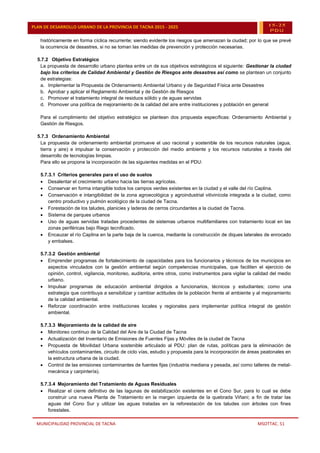 MUNICIPALIDAD PROVINCIAL DE TACNA MSOTTAC. 51
PLAN DE DESARROLLO URBANO DE LA PROVINCIA DE TACNA 2015 - 2025 15-25
PDU
históricamente en forma cíclica recurrente; siendo evidente los riesgos que amenazan la ciudad; por lo que se prevé
la ocurrencia de desastres, si no se toman las medidas de prevención y protección necesarias.
5.7.2 Objetivo Estratégico
La propuesta de desarrollo urbano plantea entre un de sus objetivos estratégicos el siguiente: Gestionar la ciudad
bajo los criterios de Calidad Ambiental y Gestión de Riesgos ante desastres así como se plantean un conjunto
de estrategias:
a. Implementar la Propuesta de Ordenamiento Ambiental Urbano y de Seguridad Física ante Desastres
b. Aprobar y aplicar el Reglamento Ambiental y de Gestión de Riesgos
c. Promover el tratamiento integral de residuos sólido y de aguas servidas
d. Promover una política de mejoramiento de la calidad del aire entre instituciones y población en general
Para el cumplimiento del objetivo estratégico se plantean dos propuesta específicas: Ordenamiento Ambiental y
Gestión de Riesgos.
5.7.3 Ordenamiento Ambiental
La propuesta de ordenamiento ambiental promueve el uso racional y sostenible de los recursos naturales (agua,
tierra y aire) e impulsar la conservación y protección del medio ambiente y los recursos naturales a través del
desarrollo de tecnologías limpias.
Para ello se propone la incorporación de las siguientes medidas en el PDU:
5.7.3.1 Criterios generales para el uso de suelos
 Desalentar el crecimiento urbano hacia las tierras agrícolas.
 Conservar en forma intangible todos los campos verdes existentes en la ciudad y el valle del río Caplina.
 Conservación e intangibilidad de la zona agroecológica y agroindustrial vitivinícola integrada a la ciudad, como
centro productivo y pulmón ecológico de la ciudad de Tacna.
 Forestación de los taludes, planicies y laderas de cerros circundantes a la ciudad de Tacna.
 Sistema de parques urbanos
 Uso de aguas servidas tratadas procedentes de sistemas urbanos multifamiliares con tratamiento local en las
zonas periféricas bajo Riego tecnificado.
 Encauzar el río Caplina en la parte baja de la cuenca, mediante la construcción de diques laterales de enrocado
y embalses.
5.7.3.2 Gestión ambiental
 Emprender programas de fortalecimiento de capacidades para los funcionarios y técnicos de los municipios en
aspectos vinculados con la gestión ambiental según competencias municipales, que faciliten el ejercicio de
opinión, control, vigilancia, monitoreo, auditoria, entre otros, como instrumentos para vigilar la calidad del medio
urbano.
 Impulsar programas de educación ambiental dirigidos a funcionarios, técnicos y estudiantes; como una
estrategia que contribuya a sensibilizar y cambiar actitudes de la población frente al ambiente y al mejoramiento
de la calidad ambiental.
 Reforzar coordinación entre instituciones locales y regionales para implementar política integral de gestión
ambiental.
5.7.3.3 Mejoramiento de la calidad de aire
 Monitoreo continuo de la Calidad del Aire de la Ciudad de Tacna
 Actualización del Inventario de Emisiones de Fuentes Fijas y Móviles de la ciudad de Tacna
 Propuesta de Movilidad Urbana sostenible articulado al PDU: plan de rutas, políticas para la eliminación de
vehículos contaminantes, circuito de ciclo vías, estudio y propuesta para la incorporación de áreas peatonales en
la estructura urbana de la ciudad.
 Control de las emisiones contaminantes de fuentes fijas (industria mediana y pesada, así como talleres de metal-
mecánica y carpintería).
5.7.3.4 Mejoramiento del Tratamiento de Aguas Residuales
 Realizar el cierre definitivo de las lagunas de estabilización existentes en el Cono Sur, para lo cual se debe
construir una nueva Planta de Tratamiento en la margen izquierda de la quebrada Viñani; a fin de tratar las
aguas del Cono Sur y utilizar las aguas tratadas en la reforestación de los taludes con árboles con fines
forestales.
 