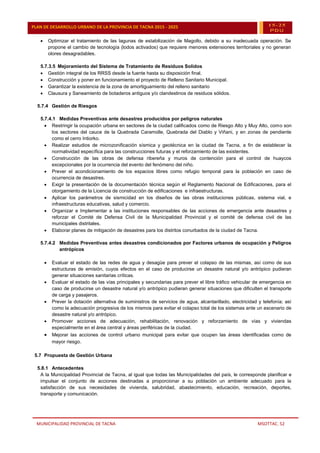 MUNICIPALIDAD PROVINCIAL DE TACNA MSOTTAC. 52
PLAN DE DESARROLLO URBANO DE LA PROVINCIA DE TACNA 2015 - 2025 15-25
PDU
 Optimizar el tratamiento de las lagunas de estabilización de Magollo, debido a su inadecuada operación. Se
propone el cambio de tecnología (lodos activados) que requiere menores extensiones territoriales y no generan
olores desagradables.
5.7.3.5 Mejoramiento del Sistema de Tratamiento de Residuos Solidos
 Gestión integral de los RRSS desde la fuente hasta su disposición final.
 Construcción y poner en funcionamiento el proyecto de Relleno Sanitario Municipal.
 Garantizar la existencia de la zona de amortiguamiento del relleno sanitario
 Clausura y Saneamiento de botaderos antiguos y/o clandestinos de residuos sólidos.
5.7.4 Gestión de Riesgos
5.7.4.1 Medidas Preventivas ante desastres producidos por peligros naturales
 Restringir la ocupación urbana en sectores de la ciudad calificados como de Riesgo Alto y Muy Alto, como son
los sectores del cauce de la Quebrada Caramolle, Quebrada del Diablo y Viñani, y en zonas de pendiente
como el cerro Intiorko.
 Realizar estudios de microzonificación sísmica y geotécnica en la ciudad de Tacna, a fin de establecer la
normatividad específica para las construcciones futuras y el reforzamiento de las existentes.
 Construcción de las obras de defensa ribereña y muros de contención para el control de huaycos
excepcionales por la ocurrencia del evento del fenómeno del niño.
 Prever el acondicionamiento de los espacios libres como refugio temporal para la población en caso de
ocurrencia de desastres.
 Exigir la presentación de la documentación técnica según el Reglamento Nacional de Edificaciones, para el
otorgamiento de la Licencia de construcción de edificaciones e infraestructuras.
 Aplicar los parámetros de sismicidad en los diseños de las obras instituciones públicas, sistema vial, e
infraestructuras educativas, salud y comercio.
 Organizar e Implementar a las instituciones responsables de las acciones de emergencia ante desastres y
reforzar el Comité de Defensa Civil de la Municipalidad Provincial y el comité de defensa civil de las
municipales distritales.
 Elaborar planes de mitigación de desastres para los distritos conurbados de la ciudad de Tacna.
5.7.4.2 Medidas Preventivas antes desastres condicionados por Factores urbanos de ocupación y Peligros
antrópicos
 Evaluar el estado de las redes de agua y desagüe para prever el colapso de las mismas, así como de sus
estructuras de emisión, cuyos efectos en el caso de producirse un desastre natural y/o antrópico pudieran
generar situaciones sanitarias críticas.
 Evaluar el estado de las vías principales y secundarias para prever el libre tráfico vehicular de emergencia en
caso de producirse un desastre natural y/o antrópico pudieran generar situaciones que dificulten el transporte
de carga y pasajeros.
 Prever la dotación alternativa de suministros de servicios de agua, alcantarillado, electricidad y telefonía; así
como la adecuación progresiva de los mismos para evitar el colapso total de los sistemas ante un escenario de
desastre natural y/o antrópico.
 Promover acciones de adecuación, rehabilitación, renovación y reforzamiento de vías y viviendas
especialmente en el área central y áreas periféricas de la ciudad.
 Mejorar las acciones de control urbano municipal para evitar que ocupen las áreas identificadas como de
mayor riesgo.
5.7 Propuesta de Gestión Urbana
5.8.1 Antecedentes
A la Municipalidad Provincial de Tacna, al igual que todas las Municipalidades del país, le corresponde planificar e
impulsar el conjunto de acciones destinadas a proporcionar a su población un ambiente adecuado para la
satisfacción de sus necesidades de vivienda, salubridad, abastecimiento, educación, recreación, deportes,
transporte y comunicación.
 