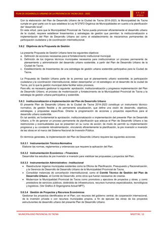 MUNICIPALIDAD PROVINCIAL DE TACNA MSOTTAC. 53
PLAN DE DESARROLLO URBANO DE LA PROVINCIA DE TACNA 2015 - 2025 15-25
PDU
Con la elaboración del Plan de Desarrollo Urbano de la Ciudad de Tacna 2014-2023, la Municipalidad de Tacna
cumple en gran parte con lo que establece la Ley N°27972 Orgánica de Municipalidades en cuanto a la planificación
del “desarrollo local”.
En esta virtud, para que la Municipalidad Provincial de Tacna pueda promover eficientemente el desarrollo urbano
de la ciudad, requiere establecer lineamientos y estrategias de gestión que permitan: la institucionalización e
implementación del Plan de Desarrollo Urbano así como el establecimiento de mecanismos permanentes de
participación ciudadana y de coordinación interinstitucional.
5.8.2 Objetivos de la Propuesta de Gestión
La presente Propuesta de Gestión Urbana tiene los siguientes objetivos:
a. Definición de acciones necesarias para el fortalecimiento institucional municipal.
b. Definición de los órganos técnicos municipales necesarios para institucionalizar un proceso permanente de
planeamiento y administración del desarrollo urbano sostenible, a partir del Plan de Desarrollo Urbano de la
Ciudad de Tacna.
c. Establecimiento de lineamientos de una estrategia de gestión urbana sostenible participativa para la Ciudad de
Tacna.
La Propuesta de Gestión Urbana parte de la premisa que el planeamiento urbano sostenible, la participación
ciudadana y la coordinación interinstitucional, deben desempeñar un rol estratégico en el desarrollo de la ciudad de
Tacna, por lo que la gestión municipal debe facilitar estos procesos.
Para ello, es necesario gestionar lo siguiente: aprobación, institucionalización y progresiva implementación del Plan
de Desarrollo Urbano, el proceso de modernización y fortalecimiento de la Municipalidad Provincial de Tacna y la
estrategia de gestión urbana participativa y sostenible.
5.8.3 Institucionalización e Implementación del Plan de Desarrollo Urbano
El presente Plan de Desarrollo Urbano de la Ciudad de Tacna 2014-2023 constituye un instrumento técnico-
normativo, de gestión flexible y de permanente actualización, que define una visión de desarrollo, objetivos,
estrategias, y propuestas específicas. Orienta la programación de acciones y proyectos específicos para el
desarrollo urbano sostenible.
En tal sentido, es fundamental la aprobación, institucionalización e implementación del presente Plan de Desarrollo
Urbano, a fin de generar un proceso permanente de planificación que adecue el Plan de Desarrollo Urbano a las
restricciones y eventualidades que se presenten en su curso de acción; de modo de permitir su implementación
progresiva y su constante retroalimentación, vinculando eficientemente la planificación, la pre inversión e inversión
de las obras en el marco del Sistema Nacional de Inversión Pública.
En términos generales, la implementación del Plan de Desarrollo Urbano requiere las siguientes acciones:
5.8.3.1 Instrumentación Técnico-Normativa
Elaborar las normas, reglamentos y ordenanzas que requiere la aplicación del Plan.
5.8.3.2 Instrumentación Económica – Financiera
Desarrollar los estudios de pre inversión e inversión para viabilizar las propuestas y proyectos del Plan.
5.8.3.3 Instrumentación Administrativo - Institucional
 Reestructurar órganos municipales existentes como la Oficina de Planificación, Presupuesto y Racionalización,
y la Gerencia de Desarrollo de Desarrollo Urbano de la Municipalidad Provincial de Tacna.
 Consolidar instancias de concertación interinstitucional, como el Comité Técnico de Gestión del Plan de
Desarrollo Urbano, el Comité de Desarrollo, entre otros que fueran necesarios de crearse.
 Modernizar la Municipalidad Provincial de Tacna como promotora y ejecutora de proyectos y obras, y como
prestadora de servicios públicos, dotándola de infraestructura, recursos humanos especializados, tecnológicos
y logísticos. (Ver Gráfico A Organigrama Actual MPT).
5.8.3.4 Gestión de Proyectos y Recursos Económicos
Gestionar los proyectos identificados en el Plan, con recursos del gobierno central, de cooperación internacional,
de la inversión privada o con recursos municipales propios, a fin de ejecutar las obras de los proyectos
estructurantes de desarrollo urbano del presente Plan de Desarrollo Urbano.
 