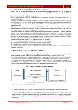 MUNICIPALIDAD PROVINCIAL DE TACNA MSOTTAC. 54
PLAN DE DESARROLLO URBANO DE LA PROVINCIA DE TACNA 2015 - 2025 15-25
PDU
5.8.3.5 Formulación de Estudios, Ejecución de Obras y Acciones
Llevar a cabo las acciones, estudios y obras requeridas de acuerdo a las previsiones del Plan de Desarrollo
Urbano y a las competencias municipales, lineamientos y normatividad del Sistema Nacional de Inversión Pública.
5.8.3.6 Monitoreo del Plan de Desarrollo Urbano
Realizar el seguimiento, evaluación y retroalimentación permanente del Plan de Desarrollo Urbano para su
constante actualización.
El objetivo de establecer el sistema de monitoreo del plan es registrar y observar de manera continua el proceso
de cumplimiento del PDU de la ciudad de Tacna, para evaluarlo y definir oportunamente las acciones necesarias
para mejorar la ejecución del mismo; detectar e identificar el desempeño de los actores involucrados en la
ejecución del Plan.
El monitoreo se define como una supervisión periódica o función continua que se orienta primordialmente a dar a
la gerencia del proyecto y a los principales actores información temprana acerca del progreso, o de la falta de
progreso, en el logro de los objetivos del programa o proyecto.
El monitoreo del Plan de Desarrollo Urbano, significará observar y recolectar información, y además reflexionar
sobre lo que ha sido observado en su implementación para así verificar si seguimos “en el rumbo” correcto para
alcanzar nuestros objetivos estratégicos y/o si es necesario cambiar de rumbo; también es una forma permanente
de verificar los cambios producidos sobre la realidad inicial en la cual se ha querido actuar y se orienta a verificar o
corregir, cuando se crea conveniente, la forma en que asignan los recursos.
Las actividades que serán elementos típicos en el monitoreo del plan serán:
 Revisión continua, para observar cambios en la implementación del plan.
 Documentación sistemática, para documentar este proceso de cambio.
 Análisis y toma de decisiones, para reflexionar, hacer ajustes y rectificar.
El monitoreo tendrá como eje central los indicadores de resultados y de impactos y adicionalmente las otras
fuentes de información.
f.1 Matriz de Marco Lógico para el Monitoreo del Plan
La utilización de la metodología del Marco Lógico desarrollada por organismos internacionales, contribuirá
significativamente a realizar una evaluación objetiva del cumplimiento del PDU de la ciudad de Tacna.
Si se plantea la evaluación con la lógica de la planificación, se parte de un Objetivo Global (Visión de Desarrollo),
a partir de la cual se definen los objetivos estratégicos que definen la forma de conseguir la visión de desarrollo.
Para lograr los objetivos estratégicos será necesario obtener una serie de resultados, (después de la
concretización de las estrategias), que se alcanzarán una vez que se lleven a cabo determinadas actividades
(proyectos). La lógica vertical del esquema sería como se aprecia en el siguiente Gráfico:
Gráfico 1 Lógica Vertical de Evaluación de Planes
Elaboración: Equipo Técnico PAT-PDU 2014-2023
Sin embargo, cuando se lleva a cabo la evaluación/seguimiento, el esquema lógico es inverso (ascendente).
En cualquier Plan de Desarrollo se programan determinados proyectos que emplean una cantidad de recursos
ya sean humanos, materiales, financieros; con estos proyectos se logran obtener unos resultados concretos que
contribuyen a conseguir los objetivos estratégicos fijados, que determinan, a su vez, el cumplimiento de la Visión
de desarrollo.
Lógica
Descendente
(Planificacion)
Lógica
Descendente
(Planificacion)
Objetivos Estratégicos
Objetivos Estratégicos
Proyectos
Proyectos
Lógica
Ascendente
(Seguimiento / Evaluación)
Lógica
Ascendente
(Seguimiento / Evaluacion)
Resultados
Resultados
Visión de Desarrollo
Visión de Desarrollo
 
