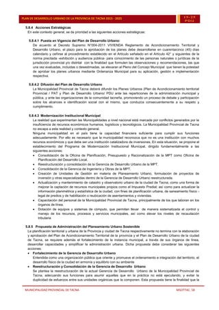 MUNICIPALIDAD PROVINCIAL DE TACNA MSOTTAC. 58
PLAN DE DESARROLLO URBANO DE LA PROVINCIA DE TACNA 2015 - 2025 15-25
PDU
5.8.4 Acciones Estratégicas
En este contexto general, se da prioridad a las siguientes acciones estratégicas:
5.8.4.1 Puesta en Vigencia del Plan de Desarrollo Urbano:
De acuerdo al Decreto Supremo N°004-2011 VIVIENDA Reglamento de Acondicionamiento Territorial y
Desarrollo Urbano, el plazo para la aprobación de los planes debe desarrollarse en cuarentaicinco (45) días
calendario y ceñirse al procedimiento establecido en el Artículo señalado en el Artículo 42° y siguientes de la
norma precitada -exhibición y audiencia pública- para conocimiento de las personas naturales o jurídicas de la
jurisdicción provincial y/o distrital con la finalidad que formulen las observaciones y recomendaciones, las que
una vez evaluadas, incluidas o desestimadas, se elevaran al Pleno del Concejo Municipal que tienen la potestad
de aprobar los planes urbanos mediante Ordenanza Municipal para su aplicación, gestión e implementación
respectiva.
5.8.4.2 Difusión del Plan de Desarrollo Urbano
La Municipalidad Provincial de Tacna deberá difundir los Planes Urbanos (Plan de Acondicionamiento territorial
Provincial / PAT y Plan de Desarrollo Urbano/ PDU ante las reparticiones de la administración municipal y
pública, y ante las organizaciones de la comunidad tacneña, promoviendo un proceso de debate y participación
sobre los alcances e identificación social con el mismo, que conduzca consecuentemente a su respeto y
cumplimiento.
5.8.4.3 Modernización Institucional Municipal
La realidad que experimentan las Municipalidades a nivel nacional está marcada por conflictos generados por la
insuficiencia de recursos económicos humanos, logísticos y tecnológicos. La Municipalidad Provincial de Tacna
no escapa a esta realidad y contexto general.
Ninguna municipalidad en el país tiene la capacidad financiera suficiente para cumplir sus funciones
adecuadamente. Por ello es necesario que la municipalidad reconozca que no es una institución con muchos
recursos económicos y que debe ser una institución catalizadora de inversiones. En esta situación, se propone el
establecimiento del Programa de Modernización Institucional Municipal, dirigido fundamentalmente a las
siguientes acciones:
 Consolidación de la Oficina de Planificación, Presupuesto y Racionalización de la MPT como Oficina de
Planificación del Desarrollo Local.
 Reestructuración y consolidación de la Gerencia de Desarrollo Urbano de la MPT.
 Consolidación de la Gerencia de Ingeniería y Obras de la MPT.
 Creación de Unidades de Gestión en materia de Planeamiento Urbano, formulación de proyectos de
inversión y otras especializadas dentro de la Gerencia de Desarrollo Urbano reestructurada.
 Actualización y mantenimiento de catastro y observatorio urbano de la ciudad de Tacna, como una forma de
mejorar la captación de recursos municipales propios como el Impuesto Predial; así como para actualizar la
información planimétrica y estadística de la ciudad, con fines de planificación urbana, de saneamiento físico -
legal de predios y de habilitación o reubicación de asentamientos y viviendas.
 Capacitación del personal de la Municipalidad Provincial de Tacna, principalmente de los que laboran en los
órganos de línea.
 Dotación de equipos y sistemas de cómputo, que permitan llevar de manera sistematizada el control y
manejo de los recursos, procesos y servicios municipales, así como elevar los niveles de recaudación
tributaria
5.8.5 Propuesta de Administración del Planeamiento Urbano Sostenible
La planificación territorial y urbana de la Provincia y ciudad de Tacna respectivamente no termina con la elaboración
y aprobación del Plan de Acondicionamiento Territorial de la provincia y el Plan de Desarrollo Urbano de la ciudad
de Tacna, se requiere además el fortalecimiento de la instancia municipal, a través de sus órganos de línea,
desarrollar capacidades y simplificar la administración urbana. Dicha propuesta debe considerar las siguientes
acciones:
 Fortalecimiento de la Gerencia de Desarrollo Urbano
Entendida como una organización pública que oriente y promueve el ordenamiento e integración del territorio, el
desarrollo físico de la ciudad en armonía y equilibrio con su ambiente
 Reestructuración y Consolidación de la Gerencia de Desarrollo Urbano
Se plantea la reestructuración de la actual Gerencia de Desarrollo Urbano de la Municipalidad Provincial de
Tacna, adecuando sus funciones para asumir aquellas que en la práctica no está ejecutando, y evitar la
duplicidad de esfuerzos entre sus unidades orgánicas que la componen. Esta propuesta tiene la finalidad que la
 