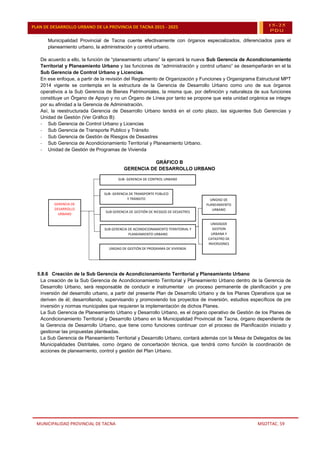 MUNICIPALIDAD PROVINCIAL DE TACNA MSOTTAC. 59
PLAN DE DESARROLLO URBANO DE LA PROVINCIA DE TACNA 2015 - 2025 15-25
PDU
Municipalidad Provincial de Tacna cuente efectivamente con órganos especializados, diferenciados para el
planeamiento urbano, la administración y control urbano.
De acuerdo a ello, la función de “planeamiento urbano” la ejercerá la nueva Sub Gerencia de Acondicionamiento
Territorial y Planeamiento Urbano y las funciones de “administración y control urbano” se desempeñarán en el la
Sub Gerencia de Control Urbano y Licencias.
En ese enfoque, a partir de la revisión del Reglamento de Organización y Funciones y Organigrama Estructural MPT
2014 vigente se contempla en la estructura de la Gerencia de Desarrollo Urbano como uno de sus órganos
operativos a la Sub Gerencia de Bienes Patrimoniales, la misma que, por definición y naturaleza de sus funciones
constituye un Órgano de Apoyo y no un Órgano de Línea por tanto se propone que esta unidad orgánica se integre
por su afinidad a la Gerencia de Administración.
Así, la reestructurada Gerencia de Desarrollo Urbano tendrá en el corto plazo, las siguientes Sub Gerencias y
Unidad de Gestión (Ver Gráfico B):
- Sub Gerencia de Control Urbano y Licencias
- Sub Gerencia de Transporte Publico y Tránsito
- Sub Gerencia de Gestión de Riesgos de Desastres
- Sub Gerencia de Acondicionamiento Territorial y Planeamiento Urbano.
- Unidad de Gestión de Programas de Vivienda
GRÁFICO B
GERENCIA DE DESARROLLO URBANO
5.8.6 Creación de la Sub Gerencia de Acondicionamiento Territorial y Planeamiento Urbano
La creación de la Sub Gerencia de Acondicionamiento Territorial y Planeamiento Urbano dentro de la Gerencia de
Desarrollo Urbano, será responsable de conducir e instrumentar un proceso permanente de planificación y pre
inversión del desarrollo urbano, a partir del presente Plan de Desarrollo Urbano y de los Planes Operativos que se
deriven de él; desarrollando, supervisando y promoviendo los proyectos de inversión, estudios específicos de pre
inversión y normas municipales que requieren la implementación de dichos Planes.
La Sub Gerencia de Planeamiento Urbano y Desarrollo Urbano, es el órgano operativo de Gestión de los Planes de
Acondicionamiento Territorial y Desarrollo Urbano en la Municipalidad Provincial de Tacna, órgano dependiente de
la Gerencia de Desarrollo Urbano, que tiene como funciones continuar con el proceso de Planificación iniciado y
gestionar las propuestas planteadas.
La Sub Gerencia de Planeamiento Territorial y Desarrollo Urbano, contará además con la Mesa de Delegados de las
Municipalidades Distritales, como órgano de concertación técnica, que tendrá como función la coordinación de
acciones de planeamiento, control y gestión del Plan Urbano.
SUB- GERENCIA DE CONTROL URBANO
SUB- GERENCIA DE CONTROL URBANO
SUB- GERENCIA DE TRANSPORTE PÚBLICO
Y TRÁNSITO
SUB- GERENCIA DE TRANSPORTE PÚBLICO
Y TRÁNSITO
SUB GERENCIA DE GESTIÓN DE RIESGOS DE DESASTRES
SUB GERENCIA DE GESTIÓN DE RIESGOS DE DESASTRES
SUB GERENCIA DE ACONDICIONAMIENTO TERRITORIAL Y
PLANEAMIENTO URBANO
SUB GERENCIA DE ACONDICIONAMIENTO TERRITORIAL Y
PLANEAMIENTO URBANO
UNIDAD DE GESTIÓN DE PROGRAMA DE VIVIENDA
UNIDAD DE GESTIÓN DE PROGRAMA DE VIVIENDA
GERENCIA DE
DESARROLLO
URBANO
GERENCIA DE
DESARROLLO
URBANO
UNIDADDE
GESTION
URBANA Y
CATASTRO DE
INVERSIONES
UNIDADDE
GESTION
URBANA Y
CATASTRO DE
INVERSIONES
UNIDAD DE
PLANEAMIENTO
URBANO
UNIDAD DE
PLANEAMIENTO
URBANO
 