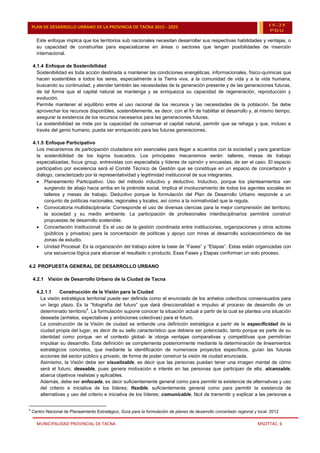 MUNICIPALIDAD PROVINCIAL DE TACNA MSOTTAC. 6
PLAN DE DESARROLLO URBANO DE LA PROVINCIA DE TACNA 2015 - 2025 15-25
PDU
Este enfoque implica que los territorios sub nacionales necesitan desarrollar sus respectivas habilidades y ventajas, o
su capacidad de construirlas para especializarse en áreas o sectores que tengan posibilidades de inserción
internacional.
4.1.4 Enfoque de Sostenibilidad
Sostenibilidad es toda acción destinada a mantener las condiciones energéticas, informacionales, físico-químicas que
hacen sostenibles a todos los seres, especialmente a la Tierra viva, a la comunidad de vida y a la vida humana,
buscando su continuidad, y atender también las necesidades de la generación presente y de las generaciones futuras,
de tal forma que el capital natural se mantenga y se enriquezca su capacidad de regeneración, reproducción y
evolución.
Permite mantener el equilibrio entre el uso racional de los recursos y las necesidades de la población. Se debe
aprovechar los recursos disponibles, sosteniblemente, es decir, con el fin de habilitar el desarrollo y, al mismo tiempo,
asegurar la existencia de los recursos necesarios para las generaciones futuras.
La sostenibilidad se mide por la capacidad de conservar el capital natural, permitir que se rehaga y que, incluso a
través del genio humano, pueda ser enriquecido para las futuras generaciones.
4.1.5 Enfoque Participativo
Los mecanismos de participación ciudadana son esenciales para llegar a acuerdos con la sociedad y para garantizar
la sostenibilidad de los logros buscados. Los principales mecanismos serán: talleres, mesas de trabajo
especializadas, focus group, entrevistas con especialista y líderes de opinión y encuestas, de ser el caso. El espacio
participativo por excelencia será el Comité Técnico de Gestión que se constituye en un espacio de concertación y
diálogo, caracterizado por la representatividad y legitimidad institucional de sus integrantes.
 Planeamiento Participativo: Uso del método inductivo y deductivo. Inductivo, porque los planteamientos van
surgiendo de abajo hacia arriba en la pirámide social. Implica el involucramiento de todos los agentes sociales en
talleres y mesas de trabajo. Deductivo porque la formulación del Plan de Desarrollo Urbano responde a un
conjunto de políticas nacionales, regionales y locales; así como a la normatividad que la regula.
 Convocatoria multidisciplinaria: Corresponde el uso de diversas ciencias para la mejor comprensión del territorio,
la sociedad y su medio ambiente. La participación de profesionales interdisciplinarios permitirá construir
propuestas de desarrollo sostenible.
 Concertación Institucional: Es el uso de la gestión coordinada entre instituciones, organizaciones y otros actores
(públicos y privados) para la concertación de políticas y apoyo con miras al desarrollo socioeconómico de las
zonas de estudio.
 Unidad Procesal: Es la organización del trabajo sobre la base de “Fases” y “Etapas”. Estas están organizadas con
una secuencia lógica para alcanzar el resultado o producto. Esas Fases y Etapas conforman un solo proceso.
4.2 PROPUESTA GENERAL DE DESARROLLO URBANO
4.2.1 Visión de Desarrollo Urbano de la Ciudad de Tacna
4.2.1.1 Construcción de la Visión para la Ciudad
La visión estratégica territorial puede ser definida como el enunciado de los anhelos colectivos consensuados para
un largo plazo. Es la “fotografía del futuro” que dará direccionalidad e impulso al proceso de desarrollo de un
determinado territorio
4
. La formulación supone conocer la situación actual a partir de la cual se plantea una situación
deseada (anhelos, expectativas y ambiciones colectivas) para el futuro.
La construcción de la Visión de ciudad se entiende una definición estratégica a partir de la especificidad de la
ciudad propia del lugar, es decir de su sello característico que debiera ser potenciado, tanto porque es parte de su
identidad como porque -en el contexto global- le otorga ventajas comparativas y competitivas que permitirían
impulsar su desarrollo. Esta definición se complementa posteriormente mediante la determinación de lineamientos
estratégicos concretos, que mediante la identificación de numerosos proyectos específicos, guían las futuras
acciones del sector público y privado, de forma de poder construir la visión de ciudad enunciada.
Asimismo, la Visión debe ser visualizable, es decir que las personas puedan tener una imagen mental de cómo
será el futuro; deseable, pues genera motivación e interés en las personas que participan de ella; alcanzable,
abarca objetivos realistas y aplicables.
Además, debe ser enfocada, es decir suficientemente general como para permitir la existencia de alternativas y uso
del criterio e iniciativa de los líderes; flexible, suficientemente general como para permitir la existencia de
alternativas y uso del criterio e iniciativa de los líderes; comunicable, fácil de transmitir y explicar a las personas a
4
Centro Nacional de Planeamiento Estratégico, Guía para la formulación de planes de desarrollo concertado regional y local. 2012
 