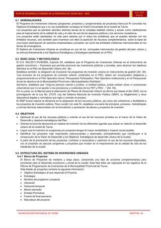 MUNICIPALIDAD PROVINCIAL DE TACNA MSOTTAC. 62
PLAN DE DESARROLLO URBANO DE LA PROVINCIA DE TACNA 2015 - 2025 15-25
PDU
6.1 GENERALIDADES
El Programa de Inversiones Urbanas (programas, proyectos y conglomerados de proyectos) tiene por fin concretar los
Objetivos Estratégicos que a su vez posibilitarán conseguir la Visión Concertada de la ciudad de Tacna.
Los proyectos que se plantean abordan distintos temas de la compleja realidad urbana y actúan como catalizadores
para el mejoramiento de la calidad de vida y el valor de uso de los espacios públicos y los servicios ciudadanos.
Los proyectos están planteados no solo para resolver por sí solos los problemas que se puedan abordar con los
limitados recursos, sino también para incentivar con ellos la aparición de recursos complementarios, sobre la base de
una mayor participación de sectores empresariales y privados; así como las entidades crediticias internacionales en los
temas de envergadura.
El Sistema de Inversiones Urbanas se constituye en uno de los principales instrumentos de gestión del plan urbano y
se articula directamente a los Objetivos Estratégicos y Estrategias planteadas en el PDU.
6.2 BASE LEGAL Y METODOLÓGICA
El D.S. 004-2011-VIVIENDA, Capítulo XII, establece que el Programa de Inversiones Urbanas es el instrumento de
gestión económico – financiera que permite promover las inversiones públicas y privadas, para alcanzar los objetivos
definidos en el Plan de Desarrollo Urbano (Art. 36).
Establece también, la obligación de incorporar los programas de inversión urbana en instrumentos de gestión (Art. 38):
“Las acciones de los programas de inversión urbana, contenidos en el PDU, deben ser incorporados obligatoria y
progresivamente en el Plan Operativo Anual, Presupuesto Participativo, Plan Operativo Institucional y en el Presupuesto
Anual de Apertura de la Municipalidad Provincial y Municipalidades Distritales”.
Asimismo, establece que “ninguna persona natural o jurídica, ni entidad pública, puede realizar obras ni actuaciones
urbanísticas que no se ajusten a las previsiones y contenidos de los PAT y PDU…” (Art. 39).
Por su parte, en el Manual para la elaboración de Planes de Desarrollo Urbano se afirma que desde el año 2000, con la
promulgación de la Ley No. 27279, Ley del Sistema Nacional de Inversión Pública (SNIP), su Reglamento y otros
dispositivos legales y normativos que rigen y orientan el proceso.
El SNIP busca mejorar la eficiencia en la asignación de los recursos públicos, así como dar coherencia y factibilidad a
los proyectos de inversión pública. Para cumplir con este fin, establece una serie de principios, procesos, metodologías
y normas técnicas relacionadas con la formulación y aprobación de planes y proyectos de inversión.
6.3 OBJETIVOS
 Optimizar el uso de los recursos públicos y orientar el uso de los recursos privados en el marco de la Visión de
Desarrollo y objetivos estratégicos del Plan.
 Orientar la toma de decisiones en materia de inversión de los diferentes agentes que actúan en relación al desarrollo
urbano de la ciudad de Tacna.
 Lograr que la inversión en programas y/o proyectos tengan la mayor rentabilidad o impacto social posible.
 Identificar los proyectos más importantes (estructurantes y esenciales, principalmente) que contribuyan a la
consecución de la Visión de Desarrollo y los Objetivos Estratégicos de desarrollo urbano de la ciudad.
 A partir de la priorización de los proyectos, contribuir a racionalizar y optimizar el uso de los recursos disponibles,
con el propósito de ejecutar programas y proyectos que incidan en el mejoramiento de la calidad de vida de los
habitantes de la ciudad.
6.4 ESTRUCTURA DEL SISTEMA DE INVERSIONES URBANAS
6.4.1 Banco de Proyectos
El Banco de Proyectos de mediano y largo plazo, comprende una lista de acciones complementarias pero
prioritarias para el desarrollo económico y social de la ciudad. Esta lista debe ser ingresada en los registros de la
Oficina de Programación de Inversiones de la Municipalidad Provincial de Tacna.
Este listado de proyectos contiene la siguiente información:
 Objetivo Estratégico al que responde el Proyecto
 Estrategia
 Nombre del programa o proyecto
 Ubicación
 Horizonte temporal
 Monto estimado
 Entidad Promotora
 Fuente de financiamiento
 Naturaleza del proyecto
 