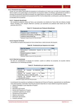 MUNICIPALIDAD PROVINCIAL DE TACNA MSOTTAC. 63
PLAN DE DESARROLLO URBANO DE LA PROVINCIA DE TACNA 2015 - 2025 15-25
PDU
6.4.2 Priorización de proyectos
Contar con una cartera interminable de proyectos sin priorizarlos es lo mismo que no contar con proyecto alguno.
Sería lo óptimo si se pudiera llegar a la priorización con proyectos viables; sin embargo, generalmente se someten a
procesos de priorización solo ideas de proyecto, las cuales todavía no cuentan con un perfil declarado viable.
Los criterios para la priorización de los proyectos del PDU 14-23 se desarrollan a continuación y permiten determinar
la naturaleza de los proyectos:
6.4.2.1 Población Beneficiada
Se considera la población urbana de Tacna, que comprende a los distritos de: Tacna, Alto de la Alianza, Ciudad
Nueva, Pocollay y Crnl. Gregorio Albarracín Lanchipa, que representa una población total urbana de 271 826
personas (año 2013).
Tabla 19 : Ponderación por Población Beneficiada
Descripción Nivel Peso
Población mayor a 180 000 hab Alto 3
Población entre 90 000 y 179 999 hab Medio 2
Población hasta 89 999 hab Bajo 1
Elaboración: Equipo Técnico PAT-PDU 2014-2023
6.4.2.2 Impacto Territorial
Se considera el impacto del proyecto en torno al área física o radio de acción del proyecto.
Tabla 20 : Ponderación por Impacto en la ciudad
Nivel de impacto Peso
Metropolitano /multisectorial: Impacto en dos o más
distritos
3
Distrital Impacto en 1 distrito 2
Sector / área 1
Elaboración: Equipo Técnico PAT-PDU 2014-2023
6.4.2.3 Nivel de Inversiones
Se toma en consideración el volumen de inversión, cuando se califican los proyectos, de acuerdo criterios
establecidos en la metodología del SNIP.
Tabla 21 : Ponderación por nivel de inversión
Descripción Nivel Peso
Volumen de inversión S/.10’000,000
(factibilidad)
Alto 3
Volumen de inversión menor a S/.
10’000,000 y mayor a 1’200,000 (perfil)
Medio 2
Volumen de inversión menor a S/.
1’200,000 (PIP menor)
Bajo 1
Elaboración: Equipo Técnico PAT-PDU 2014-2023
La priorización de proyectos se manifiesta en el desarrollo de Fichas de Proyectos, especialmente los identificados
como estructurantes y esenciales. Esta ficha de proyecto desarrolla con mayor detalle los siguientes aspectos:
 Objetivo Estratégico a que responde el Proyecto
 Estrategia
 Naturaleza del proyecto
 Nombre del Programa y/o Proyecto
 Localización (general y por sector)
 Planteamiento del problema
 Objetivos del proyecto
 Descripción del proyecto
 Inversión estimada
 