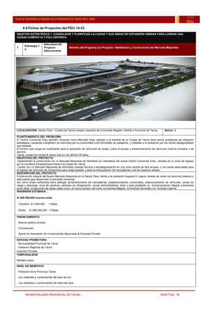 MUNICIPALIDAD PROVINCIAL DE TACNA MSOTTAC. 76
PLAN DE DESARROLLO URBANO DE LA PROVINCIA DE TACNA 2015 - 2025
15-25
PDU
6.8 Fichas de Proyectos del PDU 14-23
OBJETIVO ESTRATÉGICO 1: CONSOLIDAR Y PLANIFICAR LA CIUDAD Y SUS ÁREAS DE EXPANSIÓN URBANA PARA LOGRAR UNA
CIUDAD COMPACTA Y POLI CÉNTRICA
1
Estrategia:1
a
Naturaleza del
Proyecto:
Estructurante
Nombre del Programa y/o Proyecto: Habilitación y Construcción del Mercado Mayorista
LOCALIZACIÓN: Sector Para – Ciudad de Tacna margen izquierdo de la Avenida Magollo, Distrito y Provincia de Tacna Sector: 8
PLANTEAMIENTO DEL PROBLEMA
El Centro Comercial Grau también conocido como Mercado Grau ubicado a la entrada de la Ciudad de Tacna tiene serios problemas de ubicación
estratégica, causando congestión de vehículos por su proximidad a los terminales de pasajeros, y malestar a la población por los olores desagradables
que despide.
El terreno que ocupa es insuficiente para la operación de vehículos de carga y para el acceso y estacionamiento de vehículos livianos privados y de
servicio.
Tacna, ciudad ha crecido 6 veces más en los últimos 50 años.
OBJETIVOS DEL PROYECTO
.Implementar la construcción de un Mercado Mayorista de Alimentos en reemplazo del actual Centro Comercial Grau, ubicado en la zona de ingreso
por la Carretera Panamericana Norte a la ciudad de Tacna.
.Contar con un Mercado Mayorista de Alimentos ubicado técnica y estratégicamente en una zona amplía de fácil acceso, y con áreas adecuadas para
el ingreso de vehículos de transportes para carga pesada, y para la manipulación de mercaderías y de los residuos sólidos.
DESCRIPCIÓN DEL PROYECTO
Construcción integral del Nuevo Mercado Mayorista en el Sector Para, frente a la población Augusto B Leguía, dotado de todos los servicios básicos y
adecuados para desarrollar la actividad comercial.
Así como áreas suficientes para albergar almacenamiento de mercaderías, establecimientos comerciales, estacionamiento de vehículos, zonas de
carga y descarga, zona de residuos, cámaras de refrigeración, zonas administrativas, otros y para posibilitar su funcionamiento integral comprende
entre otras la ejecución de obras viales como: el nuevo acceso vial norte, la Avenida Magollo, la Avenida Zarumilla y la Avenida Caplina.
INVERSIÓN ESTIMADA :
S/.300´000,000 nuevos soles
. Estudios: S/1,500,000 I Etapa
. Obras : S/.298¨500,000 II Etapa
FINANCIAMIENTO
. Alianza público privada
. Concesiones
. Aporte de Asociación de Comerciantes Mayoristas & Empresa Privada
ENTIDAD PROMOTORA
. Municipalidad Provincial de Tacna
. Gobierno Regional de Tacna
Inversión Privada
TEMPORALIDAD
Mediano plazo
NIVEL DE BENEFICIO
. Población de la Provincia Tacna.
. Los visitantes y comerciantes del país del sur.
. Los visitantes y comerciantes del resto del país.
 
