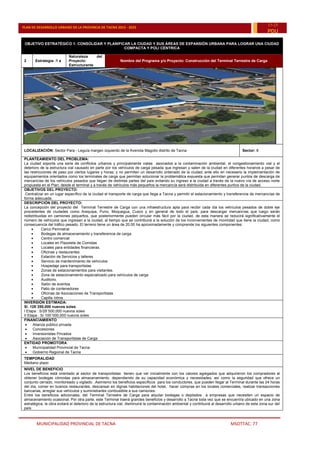 MUNICIPALIDAD PROVINCIAL DE TACNA MSOTTAC. 77
PLAN DE DESARROLLO URBANO DE LA PROVINCIA DE TACNA 2015 - 2025
15-25
PDU
OBJETIVO ESTRATÉGICO 1: CONSOLIDAR Y PLANIFICAR LA CIUDAD Y SUS ÁREAS DE EXPANSIÓN URBANA PARA LOGRAR UNA CIUDAD
COMPACTA Y POLI CÉNTRICA
2 Estrategia :1 a
Naturaleza del
Proyecto:
Estructurante
Nombre del Programa y/o Proyecto: Construcción del Terminal Terrestre de Carga
LOCALIZACIÓN: Sector Para - Leguía margen izquierdo de la Avenida Magollo distrito de Tacna Sector: 8
PLANTEAMIENTO DEL PROBLEMA:
La ciudad soporta una serie de conflictos urbanos y principalmente viales asociados a la contaminación ambiental, el congestionamiento vial y el
deterioro de la estructura vial causado en parte por los vehículos de carga pesada que ingresan y salen de la ciudad en diferentes horarios a pesar de
las restricciones de paso por ciertos lugares y horas; y no permiten un desarrollo ordenado de la ciudad; ante ello en necesario la implementación de
equipamientos orientados como los terminales de carga que permitan solucionar la problemática expuesta que permitan generar puntos de descarga de
mercancías de los vehículos pesados que llegan de distintas partes del país evitando su ingreso a la ciudad a través de la nuevo vía de acceso norte
propuesta en el Plan; desde el terminal y a través de vehículos más pequeños la mercancía será distribuida en diferentes puntos de la ciudad.
OBJETIVOS DEL PROYECTO:
.Centralizar en un lugar específico de la ciudad el transporte de carga que llega a Tacna y permitir el estacionamiento y transferencia de mercancías de
forma adecuada.
DESCRIPCIÓN DEL PROYECTO:
La concepción del proyecto del Terminal Terrestre de Carga con una infraestructura apta para recibir cada día los vehículos pesados de doble eje
procedentes de ciudades como Arequipa, Puno, Moquegua, Cusco y en general de todo el país, para descargar mercancías que luego serán
redistribuidas en camiones pequeños, que posteriormente pueden circular más fácil por la ciudad, de esta manera se reducirá significativamente el
número de vehículos que ingresan a la ciudad, al tiempo que se contribuirá a la solución de los inconvenientes de movilidad que tiene la ciudad, como
consecuencia del tráfico pesado. El terreno tiene un área de 20.00 ha aproximadamente y comprende los siguientes componentes:
 Cerco Perimetral
 Bodegas de almacenamiento y transferencia de carga.
 Centro comercial
 Locales en Plazoleta de Comidas
 Locales para entidades financieras.
 Oficinas y restaurantes
 Estación de Servicios y talleres
 Servicio de mantenimiento de vehículos
 Hospedaje para transportistas
 Zonas de estacionamientos para visitantes.
 Zona de estacionamiento especializado para vehículos de carga
 Auditorio.
 Salón de eventos
 Patio de contenedores
 Oficinas de Asociaciones de Transportistas
 Capilla /otros
INVERSIÓN ESTIMADA:
S/. 128´250,000 nuevos soles
I Etapa : S/28¨500,000 nuevos soles
II Etapa : S/ 100¨000,000 nuevos soles
FINANCIAMIENTO
 Alianza público privada
 Concesiones
 Inversionistas Privados
 Asociación de Transportistas de Carga
ENTIDAD PROMOTORA
 Municipalidad Provincial de Tacna
 Gobierno Regional de Tacna
TEMPORALIDAD
Mediano plazo
NIVEL DE BENEFICIO
Los beneficios está orientado al sector de transportistas tienen que ver inicialmente con los valores agregados que adquirieron los compradores al
obtener bodegas cómodas para almacenamiento, dependiendo de su capacidad económica y necesidades, así como la seguridad que ofrece un
conjunto cerrado, monitoreado y vigilado. .Asimismo los beneficios específicos para los conductores, que pueden llegar al Terminal durante las 24 horas
del día, comer en buenos restaurantes, descansar en dignas habitaciones del hotel, hacer compras en los locales comerciales, realizar transacciones
bancarias, arreglar sus vehículos y suministrarles combustible a sus camiones.
Entre los beneficios adicionales, del Terminal Terrestre de Carga para alquilar bodegas o depósitos a empresas que necesiten un espacio de
almacenamiento ocasional, Por otra parte, este Terminal traerá grandes beneficios y desarrollo a Tacna toda vez que se encuentra ubicado en una zona
estratégica, la obra evitará el deterioro de la estructura vial, disminuirá la contaminación ambiental y contribuirá al desarrollo urbano de esta zona sur del
país
 