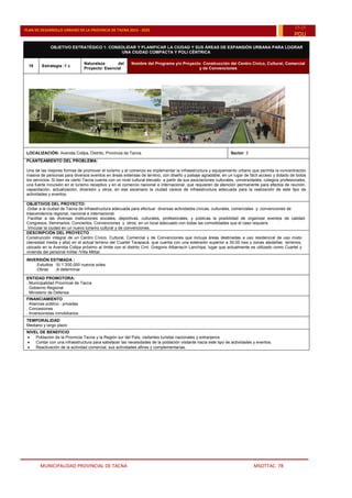 MUNICIPALIDAD PROVINCIAL DE TACNA MSOTTAC. 78
PLAN DE DESARROLLO URBANO DE LA PROVINCIA DE TACNA 2015 - 2025
15-25
PDU
OBJETIVO ESTRATÉGICO 1: CONSOLIDAR Y PLANIFICAR LA CIUDAD Y SUS ÁREAS DE EXPANSIÓN URBANA PARA LOGRAR
UNA CIUDAD COMPACTA Y POLI CÉNTRICA
10 Estrategia :1 c
Naturaleza del
Proyecto: Esencial
Nombre del Programa y/o Proyecto: Construcción del Centro Cívico, Cultural, Comercial
y de Convenciones
LOCALIZACIÓN: Avenida Collpa, Distrito, Provincia de Tacna. Sector: 3
PLANTEAMIENTO DEL PROBLEMA:
Una de las mejores formas de promover el turismo y el comercio es implementar la infraestructura y equipamiento urbano que permita la concentración
masiva de personas para diversos eventos en áreas extensas de terreno, con diseño y paisaje agradable, en un lugar de fácil acceso y dotado de todos
los servicios. Si bien es cierto Tacna cuenta con un nivel cultural elevado a partir de sus asociaciones culturales, universidades, colegios profesionales,
una fuerte incursión en el turismo receptivo y en el comercio nacional e internacional, que requieren de atención permanente para efectos de reunión,
capacitación, actualización, diversión y otros; en ese escenario la ciudad carece de infraestructura adecuada para la realización de este tipo de
actividades y eventos.
OBJETIVOS DEL PROYECTO:
.Dotar a la ciudad de Tacna de infraestructura adecuada para efectuar diversas actividades cívicas, culturales, comerciales y convenciones de
trascendencia regional, nacional e internacional.
.Facilitar a las diversas instituciones sociales, deportivas, culturales, profesionales, y públicas la posibilidad de organizar eventos de calidad:
Congresos, Seminarios, Conciertos, Convenciones y otros; en un local adecuado con todas las comodidades que el caso requiere.
.Vincular la ciudad en un nuevo turismo cultural y de convenciones.
DESCRIPCIÓN DEL PROYECTO
Construcción integral de un Centro Cívico, Cultural, Comercial y de Convenciones que incluya áreas destinadas a uso residencial de uso mixto
(densidad media y alta) en el actual terreno del Cuartel Tarapacá, que cuenta con una extensión superior a 30.00 has y zonas aledañas terrenos,
ubicado en la Avenida Collpa próximo al límite con el distrito Crnl. Gregorio Albarracín Lanchipa, lugar que actualmente es utilizado como Cuartel y
vivienda del personal militar /Villa Militar.
INVERSIÓN ESTIMADA :
.Estudios :S/:1¨200,000 nuevos soles
.Obras :A determinar
ENTIDAD PROMOTORA:
. Municipalidad Provincial de Tacna
. Gobierno Regional
. Ministerio de Defensa
FINANCIAMIENTO
. Alianzas público - privadas
. Concesiones
. Inversionistas inmobiliarios
TEMPORALIDAD
Mediano y largo plazo
NIVEL DE BENEFICIO
 Población de la Provincia Tacna y la Región sur del País, visitantes turistas nacionales y extranjeros
 Contar con una infraestructura para satisfacer las necesidades de la población visitante hacia este tipo de actividades y eventos.
 Reactivación de la actividad comercial, sus actividades afines y complementarias.
 